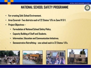 NATIONAL DISASTER MANAGEMENT AUTHORITY
NATIONAL SCHOOL SAFETY PROGRAMME
• For creating Safe School Environment.
• Area Covered– Two districts each of 22 States/ UTs in Zone IV & V.
• Project Objectives –
• Formulation of National School Safety Policy.
• Capacity Building of Staff and Students.
• Information, Education and Communication Initiatives.
• Demonstrative Retrofitting – one school each in 22 States/ UTs.
.
 