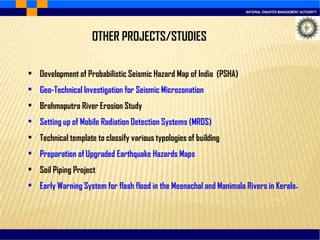 NATIONAL DISASTER MANAGEMENT AUTHORITY
OTHER PROJECTS/STUDIES
 Development of Probabilistic Seismic Hazard Map of India (PSHA)
 Geo-Technical Investigation for Seismic Microzonation
 Brahmaputra River Erosion Study
 Setting up of Mobile Radiation Detection Systems (MRDS)
 Technical template to classify various typologies of building
 Preparation of Upgraded Earthquake Hazards Maps
 Soil Piping Project
 Early Warning System for flash flood in the Meenachal and Manimala Rivers in Kerala.
 