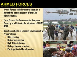 ARMED FORCES
 Armed Forces called when the situation is
beyond the coping capacity of the Civil
Administration.
 Form Core of the Government’s Response
Capacity in addition to the initiatives of NDRF &
SDRF
 Assisting in fields of Capacity Development &
Preparedness:-
 NBC Training
 Heliborne insertion
 High Altitude Rescue
 Diving / Rescue in water
 Participation in Mock Exercise
 