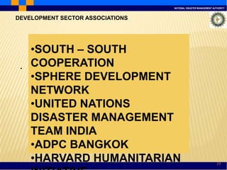 NATIONAL DISASTER MANAGEMENT AUTHORITY
77
.
DEVELOPMENT SECTOR ASSOCIATIONS
•SOUTH – SOUTH
COOPERATION
•SPHERE DEVELOPMENT
NETWORK
•UNITED NATIONS
DISASTER MANAGEMENT
TEAM INDIA
•ADPC BANGKOK
•HARVARD HUMANITARIAN
 