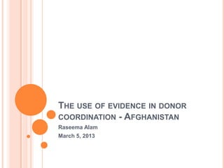 THE USE OF EVIDENCE IN DONOR
COORDINATION - AFGHANISTAN
Raseema Alam
March 5, 2013
 