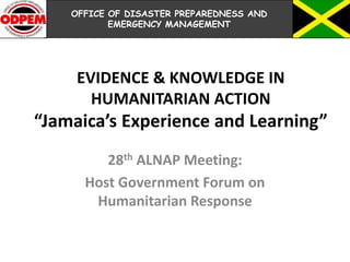 EVIDENCE & KNOWLEDGE IN
HUMANITARIAN ACTION
“Jamaica’s Experience and Learning”
28th ALNAP Meeting:
Host Government Forum on
Humanitarian Response
OFFICE OF DISASTER PREPAREDNESS AND
EMERGENCY MANAGEMENT
 