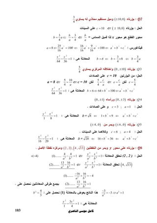 ‫ﺍﻟﻨﺎﺻﺮﻱ‬ ‫ﻣﻮﺳﻰ‬ ‫ﻛﺎﻣﻞ‬103
Q2  10,0
3
4
     10,010c 
x
b
a

3 3
4 4
b
b a
a
  
2 2 2 2 2 225 16 9
8 100
16 16 16
a a a a a b c             
3 3
8
4 4
b b b a           
2 2
1
64 36
x y
 
: 3Q 0 , 10
5
4
c = 10
5
4
e 
c
e
a

5
4
c
a
c = 10
5 10
4 a
a = 8
2 2 2 2
6 64 100b b a b c      
2 2
1
64 36
y x
 
: 4Q 0 , 3 0 , 1
3 ; 1c a 
2 2 2 2
8 1 9b a b c     b =
2 2
1
1 8
y x
 
: 5Q  6 , 0  4 , 0
6 ; 4c a 
2 2 2 2
20 16 36b a b c     b =
2 2
1
16 20
x y
 
Q6y   2 , 2 , 4 , 13
(2 , 2 )
2 2
2 2
1
y x
a b
 2 2
4 4
(1)........ 1
a b
 ( 4) 
 4 , 13
2 2
2 2
1
y x
a b
 2 2
13 16
(2)........ 1
a b
 
2 2
16 16
(1)........ 4
a b

  
2 2
13 16
(2)........ 1
a b
 
2
2
3
3 1a
a


  12 4
3
b 
2 2
3
1
1 4
y x
 
 