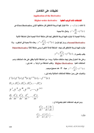 KAMIL ALNASSIRY109
‫اﻟﺘﻔﺎﺿﻞ‬ ‫ﻋﻠﻰ‬ ‫ﺗﻄﺒﯿﻘﺎت‬
Application of the Derivative
‫ﺍﻟﻌﻠﻴﺎ‬ ‫ﺍﻟﺮﺗﺐ‬ ‫ﺫﺍﺕ‬ ‫ﺍﳌﺸﺘﻘﺎﺕ‬Higher-order derivative
‫ﻛﺎﻧﺖ‬ ‫إذا‬( )y f x‫ﻣﺸﺘﻘﺘﮭﺎ‬ ‫ﻓﺎن‬ ‫اﻻﺷﺘﻘﺎق‬ ‫ﺷﺮوط‬ ‫ﻓﯿﮭﺎ‬ ‫ﺗﺘﻮﻓﺮ‬ ‫داﻟﺔ‬‫اﻷوﻟﻰ‬First Derivative‫ھﻲ‬
( )
dy
y f x
dx
  ‫وﺗﻤﺜﻞ‬‫د‬‫ﺟﺪﯾﺪة‬ ‫اﻟﺔ‬
‫اﻟﺠﺪﯾﺪة‬ ‫واﻟﺪاﻟﺔ‬‫إذا‬‫اﻟﺠﺪﯾﺪ‬ ‫اﻟﺪاﻟﺔ‬ ‫ﻣﺸﺘﻘﺔ‬ ‫ﻓﺎن‬ ‫أﯾﻀﺎ‬ ‫اﻻﺷﺘﻘﺎق‬ ‫ﺷﺮوط‬ ‫ﻓﯿﮭﺎ‬ ‫ﺗﻮﻓﺮت‬‫اﻟﺜﺎﻧﯿﺔ‬ ‫اﻟﻤﺸﺘﻘﺔ‬ ‫ﺗﻤﺜﻞ‬ ‫ة‬
Second Derivative‫و‬‫ﻟﮭﺎ‬ ‫ﯾﺮﻣﺰ‬‫ﺑﺎﻟﺮﻣﺰ‬
2
2
( )
d y
y f x
dx
  ‫اﻟﻤﺘﻐﯿﺮ‬ ‫ﻓﻲ‬ ‫ﺟﺪﯾﺪة‬ ‫داﻟﺔ‬ ‫وھﺬه‬x‫وإذا‬
‫اﻟﻤﺸﺘﻘﺔ‬ ‫إﯾﺠﺎد‬ ‫ﻓﺈن‬ ‫اﻻﺷﺘﻘﺎق‬ ‫ﺷﺮوط‬ ‫ﻓﯿﮭﺎ‬ ‫ﺗﻮﻓﺮت‬‫اﻷﺧﯿﺮة‬ ‫ﻟﻠﺪاﻟﺔ‬‫ﺛﺎﻟﺜﺔ‬ ‫ﻣﺸﺘﻘﺔ‬ ‫ﯾﺴﻤﻰ‬Third Derivative
‫ﺑﺎﻟﺼﻮرة‬ ‫ﯾﻜﺘﺐ‬:
3
3
( )
d y
y f x
dx
  
‫ﻣﺘﺘﺎﻟﯿﺔ‬ ‫ﻣﺸﺘﻘﺎت‬ ‫إﯾﺠﺎد‬ ‫ﯾﻤﻜﻦ‬ ‫اﻟﻤﻨﻮال‬ ‫ھﺬا‬ ‫وﻋﻠﻰ‬‫وﺑﺪء‬‫ا‬‫ﺑﺎﺳﻢ‬ ‫اﻟﻤﺸﺘﻘﺎت‬ ‫ھﺬه‬ ‫ﻋﻠﻰ‬ ‫ﯾﻄﻠﻖ‬ ‫اﻟﺜﺎﻧﯿﺔ‬ ‫اﻟﻤﺸﺘﻘﺔ‬ ‫ﻣﻦ‬
‫اﻟﻌﻠﯿﺎ‬ ‫اﻟﻤﺸﺘﻘﺎت‬Higher Derivatives‫اﻟﺮﺗﺒﺔ‬ ‫ﻣﻦ‬ ‫اﻟﻤﺸﺘﻘﺔ‬ ‫وﺗﻜﺘﺐ‬n‫ﯾﻠﻲ‬ ‫ﻛﻤﺎ‬:
( ) ( )
( )
n
n n
n
d y
y f x
dx
 ‫ﺣﯿﺚ‬n‫ﻣﻮﺟﺐ‬ ‫ﺻﺤﯿﺢ‬ ‫ﻋﺪد‬.
‫اﻟﻤﺘﺘﺎﻟﯿﺔ‬ ‫ﻟﻠﻤﺸﺘﻘﺎت‬ ‫ﻣﺨﺘﻠﻔﺔ‬ ‫رﻣﻮز‬ ‫ﻋﻠﻰ‬ ‫وﻟﻨﺘﻌﺮف‬‫ﯾﻠﻲ‬ ‫وﻛﻤﺎ‬:
(4) ( )
( ), ( ), ( ), ( ), , ( )n
f x f x f x f x f x   
2 3 4
, , , , , n
x x x x xD y D y D y D y D y
(4) ( )
, , , , , n
y y y y y   
2 3 4
2 3 4
, , , , ,
n
n
dy d y d y d d y
dx dx dx dx dx

‫ﻟﻨﺎ‬ ‫ﯾﺘﻀﺢ‬ ‫اﻟﻌﻠﯿﺎ‬ ‫اﻟﻤﺸﺘﻘﺎت‬ ‫ﺗﻌﺮﯾﻒ‬ ‫وﻣﻦ‬‫أن‬:
2
2
d y d dy
dx dx dx
 
  
 
‫وأن‬:
3 2
3 2
,
d y d d y
dx dx dx
 
  
 
 