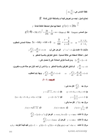 KAMIL ALNASSIRY111
‫ھﻲ‬ ‫اﻟﺘﻤﺎس‬ ‫ﻧﻘﻄﺔ‬:
3
8 ,
8
 
 
 
‫اﻟﻤﯿﻞ‬ ‫ﻧﺤﺘﺎج‬:‫ﻗﯿﻤﺔ‬ ‫ﺗﻌﻮﯾﺾ‬ ‫ﻣﻦ‬ ‫ﻧﺠﺪه‬x‫ﺑﺎﻟﻤﺸﺘﻘﺔ‬‫اﻷوﻟﻰ‬‫ﻟﻠﺪاﻟﺔ‬g
8
3
20x

( )g x‫ﻻﺣﻆ‬‫أﻧﮭﺎ‬‫اﻟﻤﺸﺘ‬ ‫ﺗﻤﺜﻞ‬‫ﻟﻠﺪاﻟﺔ‬ ‫اﻟﺜﺎﻟﺜﺔ‬ ‫ﻘﺔ‬f
‫اﻟﻤﻤﺎس‬ ‫ﻣﯿﻞ‬TangenttheofSlope
8
3 3
20 5
20( 2 )
256 64
m

     ( 8)g 
1
1
y y
x x


m
3
8
8
y
x



5
645 64 64 0x y  ‫اﻟﻤﻄﻠﻮب‬ ‫اﻟﻤﻤﺎس‬ ‫ﻣﻌﺎدﻟﺔ‬
‫ﻣﺜﺎل‬3:‫ﺑﺄن‬ ‫ﻋﻠﻤﺖ‬ ‫إذا‬2 2
1y x ‫أن‬ ‫ﻋﻠﻰ‬ ‫ﻓﺒﺮھﻦ‬:
2
2
2
( ) 1 0
d y dy
y
dx dx
  
‫اﻟﺤﻞ‬:‫ﺿﻤﻨﯿﺔ‬ ‫ﻋﻼﻗﺔ‬ ‫ھﻲ‬ ‫اﻟﻤﻌﻄﺎة‬ ‫اﻟﻌﻼﻗﺔ‬،‫ﻟﻠﻤﺘﻐﯿﺮ‬ ‫ﺑﺎﻟﻨﺴﺒﺔ‬ ‫اﻟﻄﺮﻓﯿﻦ‬ ‫ﻧﺸﺘﻖ‬x
2 2 0
dy
y x
dx
 ‫ﻋﻠﻰ‬ ‫اﻟﻤﻌﺎدﻟﺔ‬ ‫ﻃﺮﻓﻲ‬ ‫ﻗﺴﻤﺔ‬ ‫وﻣﻦ‬2‫ﻋﻠﻰ‬ ‫ﻧﺤﺼﻞ‬:
0
dy
y x
dx
 ‫ﻟﻠﻤﺘﻐﯿﺮ‬ ‫ﺑﺎﻟﻨﺴﺒﺔ‬ ‫اﻟﻄﺮﻓﯿﻦ‬ ‫ﻧﺸﺘﻖ‬ ‫ﺛﻢ‬x‫أ‬ ‫ﺗﻨﺲ‬ ‫وﻻ‬‫ﻣﺘﻐﯿﺮﯾﻦ‬ ‫ﺿﺮب‬ ‫ﺣﺎﻟﺔ‬ ‫ھﻮ‬ ‫اﻷول‬ ‫اﻟﺤﺪ‬ ‫ن‬:
2
2
1 0
d y dy dy
y
dx dx dx
  
2
2
2
( ) 1 0
d y dy
y
dx dx
  ‫اﻟﻤﻄﻠﻮب‬ ‫ﯾﺘﻢ‬ ‫وﺑﮭﺬا‬
‫ﺗﺪﺭﻳﺐ‬)3 - 1(
‫س‬1:‫ﺟﺪ‬
2
2
d y
dx
‫ﯾﻠﻲ‬ ‫ﻣﻤﺎ‬ ‫ﻟﻜﻞ‬:
a(4 0,, 0, 0xy x y   b(2 ,, 2y x x   
c(
2
,, 2
2
x
y x
x

  

d(2 5
(1 2 )y x e(2 4 5 0,, 0, 2yx y y x    
‫س‬2:‫ﺟﺪ‬(1)f ‫ﻣﻤﺎ‬ ‫ﻟﻜﻞ‬‫ﯾﺄﺗﻲ‬:
1(
3
( )
2
f x
x


2(( ) sinf x x3(( ) 4 6 2f x x 
‫س‬3:‫ﻛﺎﻧﺖ‬ ‫إذا‬tany x،,,x n n  ‫أن‬ ‫ﻓﺒﺮھﻦ‬
2
2
2
2 (1 )
d y
y y
dx
 
‫س‬4:‫ﻛﺎﻧﺖ‬ ‫إذا‬siny x x‫أن‬ ‫ﻓﺒﺮھﻦ‬
2
2
2cos
d y
y x
dx
 
‫س‬5:‫ﻛﺎﻧﺖ‬ ‫إذا‬2
( )g u au bu c  ‫وأن‬(1) 4g   ،(1) 3g  ،(1) 5g ‫اﻟﺜﻮاﺑﺖ‬ ‫ﻗﯿﻤﺔ‬ ‫ﻓﺠﺪ‬, ,a b c
 
