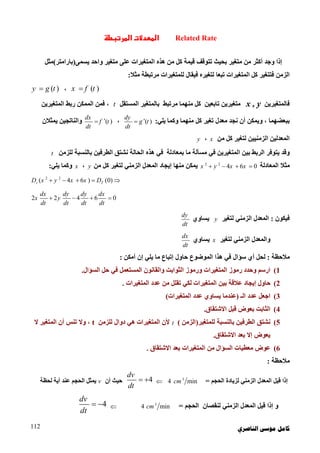 ‫ﺍﻟﻨﺎﺻﺮﻱ‬ ‫ﻣﻮﺳﻰ‬ ‫ﻛﺎﻣﻞ‬112
Related Rate‫ط‬‫ر‬‫ا‬ ‫ت‬‫د‬‫ا‬
‫إذا‬‫وﺟﺪ‬‫أﻛﺜﺮ‬‫ﻣﺘﻐﯿﺮ‬ ‫ﻋﻠﻰ‬ ‫اﻟﻤﺘﻐﯿﺮات‬ ‫ھﺬه‬ ‫ﻣﻦ‬ ‫ﻛﻞ‬ ‫ﻗﯿﻤﺔ‬ ‫ﺗﺘﻮﻗﻒ‬ ‫ﺑﺤﯿﺚ‬ ‫ﻣﺘﻐﯿﺮ‬ ‫ﻣﻦ‬‫ﯾﺴﻤﻰ‬ ‫واﺣﺪ‬)‫ﺑﺎراﻣﺘﺮ‬(‫ﻣﺜﻞ‬
‫ﻣﺜﻼ‬ ‫ﻣﺮﺗﺒﻄﺔ‬ ‫ﻟﻠﻤﺘﻐﯿﺮات‬ ‫ﻓﯿﻘﺎل‬ ‫ﻟﺘﻐﯿﺮه‬ ‫ﺗﺒﻌﺎ‬ ‫اﻟﻤﺘﻐﯿﺮات‬ ‫ﻛﻞ‬ ‫ﻓﺘﺘﻐﯿﺮ‬ ‫اﻟﺰﻣﻦ‬:
( )x f t،( )y g t
‫ﻓﺎﻟﻤﺘﻐﯿﺮﯾﻦ‬x , y‫ﺗﺎﺑﻌﯿﻦ‬ ‫ﻣﺘﻐﯿﺮﯾﻦ‬‫ﻣﺮﺗﺒﻂ‬ ‫ﻣﻨﮭﻤﺎ‬ ‫ﻛﻞ‬‫اﻟﻤﺴﺘﻘﻞ‬ ‫ﺑﺎﻟﻤﺘﻐﯿﺮ‬t‫اﻟﻤﺘﻐﯿﺮﯾﻦ‬ ‫رﺑﻂ‬ ‫اﻟﻤﻤﻜﻦ‬ ‫ﻓﻤﻦ‬ ،
‫ﺑﺒ‬‫ﻌﻀﮭﻤﺎ‬‫وﯾﻤﻜﻦ‬ ،‫ﻛﻞ‬ ‫ﺗﻐﯿﺮ‬ ‫ﻣﻌﺪل‬ ‫ﻧﺠﺪ‬ ‫أن‬‫ﯾﻠﻲ‬ ‫وﻛﻤﺎ‬ ‫ﻣﻨﮭﻤﺎ‬:( )
dy
g t
dt
،( )
dx
f t
dt
‫ﯾﻤ‬ ‫واﻟﻨﺎﺗﺠﯿﻦ‬‫ﺜﻼن‬
‫ﻣﻦ‬ ‫ﻛﻞ‬ ‫ﻟﺘﻐﯿﺮ‬ ‫اﻟﺰﻣﻨﯿﯿﻦ‬ ‫اﻟﻤﻌﺪﻟﯿﻦ‬x،y
‫ﺑﻤﻌﺎدﻟﺔ‬ ‫ﻣﺎ‬ ‫ﻣﺴﺄﻟﺔ‬ ‫ﻓﻲ‬ ‫اﻟﻤﺘﻐﯿﺮﯾﻦ‬ ‫ﺑﯿﻦ‬ ‫اﻟﺮﺑﻂ‬ ‫ﯾﺘﻮﻓﺮ‬ ‫وﻗﺪ‬‫ﻟﻠﺰﻣﻦ‬ ‫ﺑﺎﻟﻨﺴﺒﺔ‬ ‫اﻟﻄﺮﻓﯿﻦ‬ ‫ﻧﺸﺘﻖ‬ ‫اﻟﺤﺎﻟﺔ‬ ‫ھﺬه‬ ‫ﻓﻲ‬t
‫اﻟﻤﻌﺎدﻟﺔ‬ ‫ﻣﺜﻼ‬2 2
4 6 0x y x x   ‫ﻣﻦ‬ ‫ﻛﻞ‬ ‫ﻟﺘﻐﯿﺮ‬ ‫اﻟﺰﻣﻨﻲ‬ ‫اﻟﻤﻌﺪل‬ ‫إﯾﺠﺎد‬ ‫ﻣﻨﮭﺎ‬ ‫ﯾﻤﻜﻦ‬y،x‫ﯾﻠﻲ‬ ‫وﻛﻤﺎ‬:
2 2
( 4 6 ) (0)t TD x y x x D    
2 2 4 6 0
dx dy dy dx
x y
dt dt dt dt
   
‫ﻓﯿﻜﻮن‬:‫ﻟﺘﻐﯿﺮ‬ ‫اﻟﺰﻣﻨﻲ‬ ‫اﻟﻤﻌﺪل‬y‫ﯾﺴﺎوي‬
dy
dt
‫ﻟﺘﻐﯿﺮ‬ ‫اﻟﺰﻣﻨﻲ‬ ‫واﻟﻤﻌﺪل‬x‫ﯾﺴﺎوي‬
dx
dt
‫ﻣﻼﺣﻈﺔ‬:‫ﺳﺆال‬ ‫أي‬ ‫ﻟﺤﻞ‬‫اﻟﻤﻮﺿﻮع‬ ‫ھﺬا‬ ‫ﻓﻲ‬‫أﻣﻜﻦ‬ ‫إن‬ ‫ﯾﻠﻲ‬ ‫ﻣﺎ‬ ‫إﺗﺒﺎع‬ ‫ﺣﺎول‬:
1(‫اﻟﺴﺆال‬ ‫ﺣﻞ‬ ‫ﻓﻲ‬ ‫اﻟﻤﺴﺘﻌﻤﻞ‬ ‫واﻟﻘﺎﻧﻮن‬ ‫اﻟﺜﻮاﺑﺖ‬ ‫ورﻣﻮز‬ ‫اﻟﻤﺘﻐﯿﺮات‬ ‫رﻣﻮز‬ ‫وﺣﺪد‬ ‫ارﺳﻢ‬.
2(‫ﺑﯿﻦ‬ ‫ﻋﻼﻗﺔ‬ ‫إﯾﺠﺎد‬ ‫ﺣﺎول‬‫اﻟﻤﺘﻐﯿﺮات‬‫ﻟﻜﻲ‬‫اﻟﻤﺘﻐﯿﺮات‬ ‫ﻋﺪد‬ ‫ﻣﻦ‬ ‫ﺗﻘﻠﻞ‬.
3(‫اﻟـ‬ ‫ﻋﺪد‬ ‫اﺟﻌﻞ‬)‫اﻟﻤﺘﻐﯿﺮات‬ ‫ﻋﺪد‬ ‫ﯾﺴﺎوي‬ ‫ﻋﻨﺪﻣﺎ‬(
4(‫اﻻﺷﺘﻘﺎق‬ ‫ﻗﺒﻞ‬ ‫ﺑﻌﻮض‬ ‫اﻟﺜﺎﺑﺖ‬.
5(‫ﻟﻠﻤﺘﻐﯿﺮ‬ ‫ﺑﺎﻟﻨﺴﺒﺔ‬ ‫اﻟﻄﺮﻓﯿﻦ‬ ‫ﻧﺸﺘﻖ‬)‫اﻟﺰﻣﻦ‬(t‫ﻟﻠﺰﻣﻦ‬ ‫دوال‬ ‫ھﻲ‬ ‫اﻟﻤﺘﻐﯿﺮات‬ ‫ﻷن‬t،‫ﻻ‬ ‫اﻟﻤﺘﻐﯿﺮ‬ ‫أن‬ ‫ﺗﻨﺲ‬ ‫وﻻ‬
‫اﻻﺷﺘﻘﺎق‬ ‫ﺑﻌﺪ‬ ‫إﻻ‬ ‫ﯾﻌﻮض‬.
6(‫ﻣﻦ‬ ‫اﻟﺴﺆال‬ ‫ﻣﻌﻄﯿﺎت‬ ‫ﻋﻮض‬‫اﻟﻤﺘﻐﯿﺮا‬‫ت‬‫اﻻﺷﺘﻘﺎق‬ ‫ﺑﻌﺪ‬.
‫ﻣﻼﺣﻈﺔ‬:
‫إذا‬‫اﻟﺰﻣﻨﻲ‬ ‫اﻟﻤﻌﺪل‬ ‫ﻗﯿﻞ‬‫ﻟﺰﯾﺎدة‬‫اﻟ‬‫ﺤ‬‫ﺠﻢ‬=3
4 mincm4
dv
dt
 ‫أن‬ ‫ﺣﯿﺚ‬v‫ﻟﺤﻈﺔ‬ ‫أﯾﺔ‬ ‫ﻋﻨﺪ‬ ‫اﻟﺤﺠﻢ‬ ‫ﯾﻤﺜﻞ‬
‫ﻟﻨﻘﺼﺎن‬ ‫اﻟﺰﻣﻨﻲ‬ ‫اﻟﻤﻌﺪل‬ ‫ﻗﯿﻞ‬ ‫إذا‬ ‫و‬‫اﻟﺤﺠﻢ‬=3
4 mincm4
dv
dt
 
 