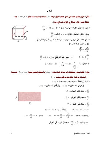‫ﺍﻟﻨﺎﺻﺮﻱ‬ ‫ﻣﻮﺳﻰ‬ ‫ﻛﺎﻣﻞ‬113
‫أﻣﺜﻠﺔ‬
‫ﻣﺜﺎﻝ‬1:‫ﺧﺰﺍﻥ‬‫ﺑﺎﳌ‬ ‫ﳑﻠﻮء‬‫ﺣﺮﻓﻪ‬ ‫ﻃﻮﻝ‬ ‫ﻣﻜﻌﺐ‬ ‫ﺷﻜﻞ‬ ‫ﻋﻠﻰ‬ ‫ﺎء‬2m‫ﺍﳌﺎء‬ ‫ﺑﺪء‬‫ﲟﺪﻝ‬ ‫ﻣﻨﻪ‬ ‫ﻳﺘﺴﺮﺏ‬3
0 4m h r‫ﺟﺪ‬:
‫ﻣﻌ‬‫ﺪ‬‫ﺗﻐﲑ‬ ‫ﻝ‬‫ﺍﺭﺗﻔﺎﻉ‬‫ﺍﻟﺴﺎﺋﻞ‬‫ﺍﳋﺰﺍﻥ‬ ‫ﰲ‬‫ﺯﻣﻦ‬ ‫ﺃﻱ‬ ‫ﻋﻨﺪ‬t.
‫اﻟﺤﻞ‬:(a‫اﻟﺨﺰان‬ ‫ﻓﻲ‬ ‫اﻟﺴﺎﺋﻞ‬ ‫ﺣﺠﻢ‬ ‫ﻟﯿﻜﻦ‬=V0 4
dV
dt
  
‫اﻟﺨﺰان‬ ‫ﻓﻲ‬ ‫اﻟﻤﺎء‬ ‫ارﺗﻔﺎع‬ ‫وﻟﯿﻜﻦ‬=h‫واﻟﻤﻄﻠﻮب‬
dh
dt
‫ﻣﺴﺘﻄﯿﻠﺔ‬ ‫ﺳﻄﻮح‬ ‫ﻣﺘﻮازي‬ ‫ﺷﻜﻞ‬ ‫ﯾﺄﺧﺬ‬ ‫اﻟﺴﺎﺋﻞ‬‫اﻟﺒﻌﺪﯾﻦ‬ ‫ﺛﺎﺑﺘﺔ‬ ‫و‬ ‫ﻣﺮﺑﻌﺔ‬ ‫ﻗﺎﻋﺪﺗﮫ‬
2 2 4V h V h    
4
dV dh
dt dt

0 4 4
dh
dt
  ‫اﻻرﺗﻔﺎع‬ ‫ﺗﻐﯿﺮ‬ ‫ﻣﻌﺪل‬0 1
dh
m h r
dt
  
(b‫اﻟﺰﻣﻦ‬t
| |
V
dv
dt
t
8
0 4
20t hr 
‫ﻣﺜﺎﻝ‬2:‫ﻣﻌﺪﻥ‬ ‫ﻗﻄﻌﺔ‬‫ﻣﺴﺘﻄﻴﻠ‬‫ﺔ‬‫ﺫ‬‫ﺍﺕ‬‫ﺗﺴﺎﻭﻱ‬ ‫ﺛﺎﺑﺘﺔ‬ ‫ﻣﺴﺎﺣﺔ‬2
96 cm‫ﻃﻮﳍ‬ ‫ﺑﺪﺃ‬‫ﺎ‬‫ﺑﺎﻟﻨﻘﺼﺎﻥ‬‫ﲟﻌﺪﻝ‬2  seccm،‫ﻣﻌﺪﻝ‬ ‫ﺟﺪ‬
‫ﻋﺮﺿﻬ‬ ‫ﰲ‬ ‫ﺍﻟﺰﻳﺎﺩﺓ‬‫ﺎ‬‫ﻋﺮﺿﻬ‬ ‫ﻳﻜﻮﻥ‬ ‫ﻋﻨﺪﻣﺎ‬ ‫ﻭﺫﻟﻚ‬‫ﺎ‬8 cm.
‫اﻟﺤﻞ‬:‫اﻟﻤﺴﺘﻄﯿﻞ‬ ‫ﻃﻮل‬ ‫ﻧﻔﺮض‬ ‫ﻣﺎ‬ ‫ﻟﺤﻈﺔ‬ ‫ﻓﻲ‬=x cm
‫اﻟﻤﺴﺘﻄﯿ‬ ‫وﻋﺮض‬‫ﻞ‬=y cm‫اﻟﻤﺴﺘﻄﯿﻞ‬ ‫ﻗﻄﺮ‬ ‫وأن‬=r cm
dx
dt
‫اﻟﻄﻮل‬ ‫ﺗﻐﯿﺮ‬ ‫ﻣﻌﺪل‬2 
dy
dt
=‫اﻟﻌﺮض‬ ‫ﺗﻐﯿﺮ‬ ‫ﻣﻌﺪل‬? 
dr
dt
=‫اﻟﻘﻄﺮ‬ ‫ﺗﻐﯿﺮ‬ ‫ﻣﻌﺪل‬? 
A xy 96 xy‫وﻋﻨﺪﻣﺎ‬8 y12 x
96 ( )t tD D xy0
dy dx
x y
dt dt
 0 12 8 ( 2)
dy
dt
   
⇐
4
sec
3
dy
cm
dt
=‫اﻟﻌﺮض‬ ‫ﻓﻲ‬ ‫اﻟﺰﯾﺎدة‬ ‫ﻣﻌﺪل‬
x
y
2
h
2
 