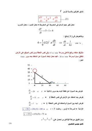 ‫ﺍﻟﻨﺎﺻﺮﻱ‬ ‫ﻣﻮﺳﻰ‬ ‫ﻛﺎﻣﻞ‬116
‫ﻟﻠﺰﻣﻦ‬ ‫ﺑﺎﻟﻨﺴﺒﺔ‬ ‫اﻟﻄﺮﻓﯿﻦ‬ ‫ﻧﺸﺘﻖ‬t
......(1
1 2 .
9
)
dV dh
h
dt dt

‫اﻟﻤﺨﺮوط‬ ‫ﻓﻲ‬ ‫اﻟﻤﺨﺮوط‬ ‫ﻓﻲ‬ ‫اﻟﺴﺎﺋﻞ‬ ‫ﺣﺠﻢ‬ ‫ﺗﻐﯿﺮ‬ ‫ﻣﻌﺪل‬=‫اﻟﺼﺐ‬ ‫ﻣﻌﺪل‬–‫اﻟﺘﺴﺮب‬ ‫ﻣﻌﺪل‬
5 1 4
dV
dt
  
‫ﻓﻲ‬ ‫وﺑﺎﻟﺘﻌﻮﯾﺾ‬)1(‫ﯾﻨﺘﺞ‬:

1
/
4
dh
cm s
dt 

21
4 (12)
9
dh
dt
 
‫ﻣﺜﺎل‬6:‫ﺑﺴﺮﻋﺔ‬ ‫ﻟﻸﻋﻠﻰ‬ ‫ﯾﺮﺗﻔﻊ‬ ‫ﻣﻨﻄﺎد‬15 / minm‫اﻷرض‬ ‫ﻋﻠﻰ‬ ‫اﻟﻤﻮﻗﻊ‬ ‫ﻧﻔﺲ‬ ‫وﻣﻦ‬ ‫اﻟﻠﺤﻈﺔ‬ ‫ﻧﻔﺲ‬ ‫وﻓﻲ‬
‫ﺑﺴﺮﻋﺔ‬ ‫ﺳﯿﺎرة‬ ‫ﺗﻨﻄﻠﻖ‬20 / minm،‫ﻓ‬‫ﻣﺮور‬ ‫ﺑﻌﺪ‬ ‫اﻟﻤﻨﻄﺎد‬ ‫ﻋﻦ‬ ‫اﻟﺴﯿﺎرة‬ ‫اﺑﺘﻌﺎد‬ ‫ﻣﻌﺪل‬ ‫ﺠﺪ‬5min
‫اﻟﺤﻞ‬:
‫اﻟﺒﺪء‬ ‫ﻧﻘﻄﺔ‬ ‫ﻋﻦ‬ ‫اﻟﺴﯿﺎرة‬ ‫ﺑﻌﺪ‬ ‫ﻧﻔﺮض‬‫ﻣﺮور‬ ‫ﺑﻌﺪ‬t‫ﺛﺎﻧﯿﺔ‬=x20
dx
dt

‫ﻧﻔﺮض‬‫ﺑﻌﺪ‬‫اﻟﻤﻨﻄﺎ‬‫اﻟﻠﺤﻈﺔ‬ ‫ﻧﻔﺲ‬ ‫ﻓﻲ‬ ‫اﻷرض‬ ‫ﻋﻦ‬ ‫د‬t=y15
dy
dt

‫واﻟﻤﻨﻄﺎد‬ ‫اﻟﺴﯿﺎرة‬ ‫ﺑﯿﻦ‬ ‫اﻟﺒﻌﺪ‬ ‫ﻧﻔﺮض‬‫اﻟﻠﺤﻈﺔ‬ ‫ﻧﻔﺲ‬ ‫ﻓﻲ‬t=z?
dz
dt

‫اﻹزاﺣ‬‫ﺔ‬=‫اﻟﺴﺮﻋﺔ‬×‫وﻋﻨﺪﻣﺎ‬ ، ‫اﻟﺰﻣﻦ‬5t 20 (20) (5) 100x t m  
15 (15) (5) 75y t m  
‫ﻋﻠﻰ‬ ‫ﻧﺤﺼﻞ‬ ‫ﻓﯿﺜﺎﻏﻮرس‬ ‫ﻣﺒﺮھﻨﺔ‬ ‫ﺗﻄﺒﯿﻖ‬ ‫وﻣﻦ‬:2 2 2x y z 
 