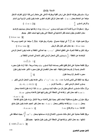 ‫ﺍﻟﻨﺎﺻﺮﻱ‬ ‫ﻣﻮﺳﻰ‬ ‫ﻛﺎﻣﻞ‬118
‫اﻷﺳﺌﻠﺔ‬)3-3(
‫س‬1:‫اﻟﻄﺮف‬ ‫اﻧﺰﻟﻖ‬ ‫ﻓﺈذا‬ ‫رأﺳﻲ‬ ‫ﺣﺎﺋﻂ‬ ‫ﻋﻠﻰ‬ ‫اﻷﻋﻠﻰ‬ ‫وﺑﻄﺮﻓﮫ‬ ‫أﻓﻘﯿﺔ‬ ‫ارض‬ ‫ﻋﻠﻰ‬ ‫اﻷﺳﻔﻞ‬ ‫ﺑﻄﺮﻓﮫ‬ ‫ﯾﺘﻜﺊ‬ ‫ﺳﻠﻢ‬‫اﻷﺳﻔﻞ‬
‫ﻋﻦ‬ ً‫ا‬‫ﻣﺒﺘﻌﺪ‬‫ﺑﻤﻌﺪل‬ ‫اﻟﺤﺎﺋﻂ‬2 /m s‫ﻋﻨﺪﻣﺎ‬ ‫اﻟﻌﻠﻮي‬ ‫اﻟﻄﺮف‬ ‫اﻧﺰﻻق‬ ‫ﻣﻌﺪل‬ ‫ﻓﺠﺪ‬ ،‫ﻗﯿﺎس‬ ‫ﯾﻜﻮن‬‫اﻟﺴﻠﻢ‬ ‫ﺑﯿﻦ‬ ‫اﻟﺰاوﯾﺔ‬
‫واﻷرض‬‫ﺗﺴﺎوي‬
4

.‫ج‬):2 /m s(
‫س‬2::‫ﯾﺴﺎوي‬ ‫ﺛﺎﺑﺖ‬ ‫ﺣﺠﻢ‬ ‫ذات‬ ‫ﻗﺎﺋﻤﺔ‬ ‫داﺋﺮﯾﺔ‬ ‫اﺳﻄﻮاﻧﺔ‬3
320 cm‫ﺑﻤﻌﺪل‬ ‫ارﺗﻔﺎﻋﮭﺎ‬ ‫ﯾﺰداد‬0.5 cm/sec‫ﺟﺪ‬
‫اﻟﻘﻄﺮ‬ ‫ﻧﺼﻒ‬ ‫ﻓﯿﮭﺎ‬ ‫ﯾﻜﻮن‬ ‫اﻟﺘﻲ‬ ‫اﻟﻠﺤﻈﺔ‬ ‫ﻓﻲ‬ ‫ﻗﺎﻋﺪﺗﮭﺎ‬ ‫ﻗﻄﺮ‬ ‫ﻧﺼﻒ‬ ‫ﺑﻄﻮل‬ ‫اﻟﻨﻘﺼﺎن‬ ‫ﻣﻌﺪل‬8cm.
‫ج‬)0.4 / seccm(
‫س‬3:‫ﻃﻮﻟﮫ‬ ‫ﻋﻤﻮد‬7.2 m‫ﻃﻮﻟﮫ‬ ‫رﺟﻞ‬ ‫،ﯾﺘﺤﺮك‬ ‫ﻣﺼﺒﺎح‬ ‫ﻧﮭﺎﯾﺘﮫ‬ ‫ﻓﻲ‬1.8m‫وﺑﺴﺮﻋﺔ‬ ‫اﻟﻌﻤﻮد‬ ‫ﻋﻦ‬ ‫ﻣﺒﺘﻌﺪا‬
30 / minm‫اﻟﺮﺟﻞ‬ ‫ﻇﻞ‬ ‫ﻃﻮل‬ ‫ﺗﻐﯿﺮ‬ ‫ﻣﻌﺪل‬ ‫ﺟﺪ‬ ،.‫ج‬)10 / minm(
‫س‬4:‫ﻟﺘﻜﻦ‬a‫اﻟﻤﻜﺎﻓﺊ‬ ‫اﻟﻘﻄﻊ‬ ‫ﻋﻠﻰ‬ ‫ﺗﺘﺤﺮك‬ ‫ﻧﻘﻄﺔ‬2
y x‫اﻟﻨﻘﻄﺔ‬ ‫أﺣﺪاﺛﯿﻲ‬ ‫ﺟﺪ‬ ،a‫اﻟﺰﻣﻨﻲ‬ ‫اﻟﻤﻌﺪل‬ ‫ﯾﻜﻮن‬ ‫ﻋﻨﺪﻣﺎ‬
‫اﻟﻨﻘﻄﺔ‬ ‫ﻋﻦ‬ ‫ﻻﺑﺘﻌﺎدھﺎ‬
3
(0, )
2
‫ﻟﻠﻨﻘﻄﺔ‬ ‫اﻟﺼﺎدي‬ ‫اﻻﺣﺪاﺛﻲ‬ ‫ﻟﺘﻐﯿﺮ‬ ‫اﻟﺰﻣﻨﻲ‬ ‫اﻟﻤﻌﺪل‬ ‫ﺛﻠﺜﻲ‬ ‫ﯾﺴﺎوي‬a.
‫ج‬:( 2,2)
‫س‬5:‫ﻧﺎﻗﺺ‬ ‫ﻗﻄﻊ‬ ‫ﺷﻜﻞ‬ ‫ﻋﻠﻰ‬ ‫ﻣﻌﺪﻧﯿﺔ‬ ‫ﻗﻄﻌﺔ‬‫ﺑ‬‫ﻤﺴﺎﺣﮫ‬‫ﺗﺴﺎوي‬ ‫ﺛﺎﺑﺘﺔ‬60‫ﻣﺤﻮره‬ ‫ﻃﻮل‬ ‫أزداد‬ ‫ﻓﺈذا‬ ، ‫ﻣﺮﺑﻌﺔ‬ ‫وﺣﺪة‬
‫ﺑﻨﺴﺒﺔ‬ ‫اﻷﺻﻐﺮ‬0. 2‫ﻃﻮل‬ ‫وﺣﺪة‬‫ﻃﻮل‬ ‫ﯾﻜﻮن‬ ‫ﻋﻨﺪﻣﺎ‬ ‫اﻷﻛﺒﺮ‬ ‫ﻣﺤﻮره‬ ‫ﻃﻮل‬ ‫ﻓﻲ‬ ‫اﻟﻨﻘﺼﺎن‬ ‫ﻣﻌﺪل‬ ‫ﻓﺠﺪ‬ ، ‫دﻗﯿﻘﺔ‬
‫اﻷﺻﻐﺮ‬ ‫ﻣﺤﻮره‬12‫ﻃﻮل‬ ‫وﺣﺪة‬.‫ج‬:
1
3
‫س‬6:‫ﻟﻠﺪاﺋﺮة‬ ‫ﺗﻨﺘﻤﻲ‬ ‫اﻟﺘﻲ‬ ‫اﻟﻨﻘﻂ‬ ‫ﺟﺪ‬2 2
4 8 108x y x y   ‫اﻟﻤ‬ ‫ﯾﻜﻮن‬ ‫ﻋﻨﺪھﺎ‬ ‫واﻟﺘﻲ‬‫ﻟﺘﻐﯿﺮ‬ ‫اﻟﺰﻣﻨﻲ‬ ‫ﻌﺪل‬x
‫ﻟﺘﻐﯿﺮ‬ ‫اﻟﺰﻣﻨﻲ‬ ‫اﻟﻤﻌﺪل‬ ‫ﯾﺴﺎوي‬y‫ﻟﻠﺰﻣﻦ‬ ‫ﺑﺎﻟﻨﺴﺒﺔ‬t.‫ج‬:(6, 4) , ( 10,12) 
‫س‬7:‫وﯾﺴﺎوي‬ ‫ﺛﺎﺑﺖ‬ ‫ﺳﺎﻗﯿﮫ‬ ‫ﻣﻦ‬ ‫ﻛﻞ‬ ‫ﻃﻮل‬ ‫اﻟﺴﺎﻗﯿﻦ‬ ‫ﻣﺘﺴﺎوي‬ ‫ﻣﺜﻠﺚ‬10 cm‫ﺑﻤﻌﺪل‬ ‫ﻗﺎﻋﺪﺗﮫ‬ ‫ﻃﻮل‬ ‫ازداد‬ ‫ﻓﺈذا‬
6 /cm s‫ﯾﺴﺎوي‬ ‫ﻗﺎﻋﺪﺗﮫ‬ ‫ﻃﻮل‬ ‫ﻓﯿﮭﺎ‬ ‫ﯾﻜﻮن‬ ‫اﻟﺘﻲ‬ ‫اﻟﻠﺤﻈﺔ‬ ‫ﻓﻲ‬ ‫ارﺗﻔﺎﻋﮫ‬ ‫ﺗﻐﯿﺮ‬ ‫ﻣﻌﺪل‬ ‫ﻓﺠﺪ‬16 cm
‫ج‬:4 /cm s
‫س‬8:‫ﻣﺴﺘﻄﯿﻠﺔ‬ ‫ﺳﻄﻮح‬ ‫ﻣﺘﻮازي‬‫أﺑﻌﺎده‬‫ﻗﺎﻋﺪ‬ ‫ﺗﺒﻘﻰ‬ ‫ﺑﺤﯿﺚ‬ ‫ﺗﺘﻐﯿﺮ‬‫اﻟﻘﺎﻋﺪة‬ ‫ﺿﻠﻊ‬ ‫ﻃﻮل‬ ‫،ﯾﺰداد‬ ‫اﻟﺸﻜﻞ‬ ‫ﻣﺮﺑﻌﺔ‬ ‫ﺗﮫ‬
‫ﺑﻤﻌﺪل‬3 /cm s‫ﺑﻤﻌﺪل‬ ‫ﯾﺘﻨﺎﻗﺺ‬ ‫وارﺗﻔﺎﻋﮫ‬ ،5 /cm s‫ﺿﻠﻊ‬ ‫ﻃﻮل‬ ‫ﯾﻜﻮن‬ ‫ﻋﻨﺪﻣﺎ‬ ‫اﻟﺤﺠﻢ‬ ‫ﺗﻐﯿﺮ‬ ‫ﻣﻌﺪل‬ ‫ﺟﺪ‬ ،
‫اﻟﻘﺎﻋﺪة‬4 cm‫واﻻرﺗﻔﺎع‬3 cm‫ج‬:8 /cu cm s
‫س‬9:‫ﺑﻤﻌﺪل‬ ‫ﻣﺴﺎﺣﺘﮭﺎ‬ ‫ﺗﺰداد‬ ‫اﻷﺿﻼع‬ ‫ﻣﺘﺴﺎوي‬ ‫ﻣﺜﻠﺚ‬ ‫ﺷﻜﻞ‬ ‫ﻋﻠﻰ‬ ‫ﻣﻌﺪﻧﯿﺔ‬ ‫ﻗﻄﻌﺔ‬23

8
cm s‫ﻋﻠﻰ‬ ‫ﺗﺤﺎﻓﻆ‬ ‫ﺑﺤﯿﺚ‬
‫ﺿﻠﻌﮭﺎ‬ ‫ﻃﻮل‬ ‫ﯾﻜﻮن‬ ‫اﻟﺘﻲ‬ ‫اﻟﻠﺤﻈﺔ‬ ‫ﻓﻲ‬ ‫ﺑﺎرﺗﻔﺎﻋﮭﺎ‬ ‫اﻟﺘﻐﯿﺮ‬ ‫ﻣﻌﺪل‬ ‫ﺟﺪ‬ ، ‫ﺷﻜﻠﮭﺎ‬25 cm.
‫ج‬)0.005 3 /cm s(
 