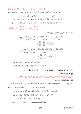 ‫ﺍﻟﻨﺎﺻﺮﻱ‬‫ﻣﻮﺳﻰ‬‫ﻛﺎﻣﻞ‬)12(
2 1 : 5 1 ; 5 1
: 5 1s o lu tio n M
E x M i L i
L i
  
  

5 1i 
2
2
1 0
,
(5 1) (5 1) 2 5 1 2 6
1 0 2 6 0
i
M L ‫ﺘﺮاﻓﻘﯿﻦ‬ ‫ﻏﯿﺮﻣ‬
M L i i i
X i X T h e e q u atio n
 

        
   

5 5 9 2
22 : ,
1 3 4
i i
Ex M L
i i
 
 
 
‫اﻟﺤﻞ‬:‫ﻣﻦ‬ ‫ﺑﺎﻟﺘﺨﻠﺺ‬ ‫اﻟﺠﺬرﯾﻦ‬ ‫ﻧﺒﺴﻂ‬i‫ﺑ‬‫ﺎﻟﻤﻘﺎم‬
2
2
5 5 1 3 5 15 5 15 20 10
1 3 1 3 1 9 10
20 10
2
10 10
i i i i i i
M
i i i
i i
     
   
  
   
2
2
9 2 4 36 9 8 2 34 17
4 4 16 17
34 17
2
17 17
i i i i i i
L
x i i
i i
     
   
  
   
1) 2M L i   2 i 
2
4
2) (2 )(2 ) 4 5M L i i i
 
       


M , L‫ھﻲ‬ ‫واﻟﻤﻌﺎدﻟﺔ‬ ، ‫ﻣﺘﺮاﻓﻘﺎن‬:
2
4 5 0x x  
‫اﻷﺳﺌﻠﺔ‬ ‫ﻣﻦ‬ ‫آﺧﺮ‬ ‫ﻧﻮع‬:
‫ﻣﺜﺎل‬23:‫ﯾﺴﺎوي‬ ‫ﻣﺠﻤﻮﻋﮭﻤﺎ‬ ‫اﻟﻠﺬﯾﻦ‬ ‫اﻟﺘﺮﺑﯿﻌﯿﺔ‬ ‫اﻟﻤﻌﺎدﻟﺔ‬ ‫ﺟﺬرا‬ ‫ﺟﺪ‬2‫ﺿﺮﺑﮭﻤﺎ‬ ‫وﺣﺎﺻﻞ‬=17.
‫اﻟ‬‫ﺤﻞ‬:‫اﻟﺠﺬرﯾﻦ‬ ‫ﻟﯿﻜﻦ‬m , n
‫أن‬ ‫وﺑﻤﺎ‬:2 ; 17 ,m n m n m n are conjugate       
:Let m a bi n a bi
m n a bi
    
   a bi 
2 2 2 2 2
2 2
2 2 2 1
( )( )
17 1 4
1 4 , 1 4
a a a
m n a bi a bi a b i a b
b b
i i ‫ﺔ‬ ‫ﺟﺬرااﻟﻤﻌﺎدﻟ‬
    
       
    
  
 