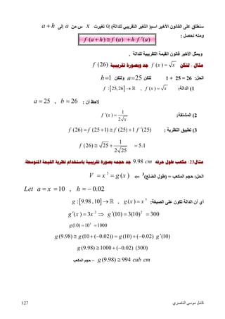 ‫اﻟﻨﺎﺻﺮي‬ ‫ﻣﻮﺳﻰ‬ ‫ﻛﺎﻣﻞ‬127
( ) ( ) ( )f a h f a h f a  
‫اﻟﻘﺎﻧﻮن‬ ‫ﻋﻠﻰ‬ ‫ﺳﻨﻄﻠﻖ‬‫اﻷﺧﯿﺮ‬‫اﺳﻢ‬)‫ﻟﻠﺪاﻟﺔ‬ ‫اﻟﺘﻘﺮﯾﺒﻲ‬ ‫اﻟﺘﻐﯿﺮ‬(‫إذا‬‫ﺗﻐﯿﺮت‬x‫ﻣﻦ‬ ‫س‬a‫إﻟﻰ‬a h
‫ﻧﺤﺼﻞ‬ ‫وﻣﻨﮫ‬:
‫ﻟﻠﺪاﻟﺔ‬ ‫اﻟﺘﻘﺮﯾﺒﯿﺔ‬ ‫اﻟﻘﯿﻤﺔ‬ ‫ﻗﺎﻧﻮن‬ ‫اﻷﺧﯿﺮ‬ ‫وﯾﻤﺜﻞ‬.
‫ﻣﺜﺎﻝ‬:‫ﻟﺘﻜﻦ‬( )f x x‫ﺗﻘﺮﻳﺒﻴﺔ‬ ‫ﻭﺑﺼﻮﺭﺓ‬ ‫ﺟﺪ‬(26)f
‫اﻟﺤﻞ‬:26=25+1‫ﻟﺘﻜﻦ‬25a‫وﻟﺘﻜﻦ‬1h
1(‫اﻟﺪاﻟﺔ‬: : 25,26 , ( )f f x x 
‫أن‬ ‫ﻻﺣﻆ‬:25 , 26a b 
2(‫اﻟﻤﺸﺘﻘﺔ‬:
1
( )
2
f x
x
 
3(‫اﻟﻨﻈﺮﯾﺔ‬ ‫ﺗﻄﺒﯿﻖ‬:(26) (25 1) (25) 1 (25)f f f f    
1
(26) 25 5.1
2 25
f   
‫ﻣﺜﺎﻝ‬23:‫ﺣﺮﻓﻪ‬ ‫ﻃﻮﻝ‬ ‫ﻣﻜﻌﺐ‬9.98 cm‫ﺍﳌﺘﻮﺳﻄﺔ‬ ‫ﺍﻟﻘﻴﻤﺔ‬ ‫ﻧﻈﺮﻳﺔ‬ ‫ﺑﺎﺳﺘﺨﺪﺍﻡ‬ ‫ﺗﻘﺮﻳﺒﻴﺔ‬ ‫ﺑﺼﻮﺭﺓ‬ ‫ﺣﺠﻤﻪ‬ ‫ﺟﺪ‬.
‫اﻟﺤﻞ‬:‫ﺣﺠ‬‫اﻟﻤﻜﻌﺐ‬ ‫ﻢ‬) =‫اﻟﻀﻠﻊ‬ ‫ﻃﻮل‬(
3

3
( )V x g x 
10 , 0.02Let a x h   
‫اﻟﺼﯿﻐﺔ‬ ‫ﻋﻠﻰ‬ ‫ﺗﻜﻮن‬ ‫اﻟﺪاﻟﺔ‬ ‫أن‬ ‫أي‬:  3
: 9.98 ,10 , ( )g g x x 
2 2
( ) 3 (10) 3(10) 300g x x g    
3
(10) 10 1000g  
(9.98) (10 ( 0.02)) (10) ( 0.02) (10)g g g g      
(9.98) 1000 ( 0.02) (300)g   
(9.98) 994g cub cm=‫اﻟﻤﻜﻌﺐ‬ ‫ﺣﺠﻢ‬
 