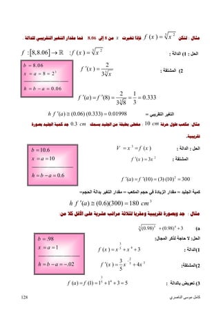 ‫اﻟﻨﺎﺻﺮي‬ ‫ﻣﻮﺳﻰ‬ ‫ﻛﺎﻣﻞ‬128
.98
1
b
x a

 
.02h b a   
‫ﻣﺜﺎﻝ‬:‫ﻟﺘﻜﻦ‬
3 2
( )f x x‫ﺗﻐﲑﺕ‬ ‫ﻓﺈﺫﺍ‬x‫ﻣﻦ‬8‫ﺇﱃ‬8.06‫ﻟﻠﺪﺍﻟﺔ‬ ‫ﺍﻟﺘﻘﺮﻳﺒﻲ‬ ‫ﺍﻟﺘﻐﲑ‬ ‫ﻣﻘﺪﺍﺭ‬ ‫ﻓﻤﺎ‬.
‫اﻟﺤﻞ‬:1(‫اﻟﺪاﻟﺔ‬:  3 2
: 8,8.06 : ( )f f x x 
2(‫اﻟﻤﺸﺘﻘﺔ‬:3
2
( )
3
f x
x
 
3
2 1
( ) (8) 0.333
33 8
f a f    
‫اﻟﺘﻘﺮﯾﺒﻲ‬ ‫اﻟﺘﻐﯿﺮ‬=( ) (0.06) (0.333) 0.01998h f a  
‫ﻣﺜﺎﻝ‬:‫ﺣﺮﻓﺔ‬ ‫ﻃﻮﻝ‬ ‫ﻣﻜﻌﺐ‬10 cm:‫ﺑﺴﻤﻚ‬ ‫ﺍﳉﻠﻴﺪ‬ ‫ﻣﻦ‬ ‫ﺑﻄﺒﻘﺔ‬ ‫ﻣﻐﻄﻰ‬0.3 cm‫ﺑﺼﻮﺭﺓ‬ ‫ﺍﳉﻠﻴﺪ‬ ‫ﻛﻤﻴﺔ‬ ‫ﺟﺪ‬
‫ﺗﻘﺮﻳﺒﻴﺔ‬.
‫اﻟﺤﻞ‬:‫اﻟﺪاﻟ‬‫ﺔ‬:
3
( )V x f x 
‫اﻟﻤﺸﺘﻘﺔ‬:
2
( ) 3f x x 
2
( ) (10) (3) (10) 300f a f   
‫اﻟﺠﻠﯿﺪ‬ ‫ﻛﻤﯿﺔ‬=‫اﻟﻤﻜﻌﺐ‬ ‫ﺣﺠﻢ‬ ‫ﻓﻲ‬ ‫اﻟﺰﯾﺎدة‬ ‫ﻣﻘﺪار‬=‫اﻟﺤﺠﻢ‬ ‫ﺑﺪاﻟﺔ‬ ‫اﻟﺘﻐﯿﺮ‬ ‫ﻣﻘﺪار‬=
3
( ) (0.6)(300) 180h f a cm  
‫ﻣﺜﺎﻝ‬:‫ﻟﺜﻼ‬ ‫ﻭﻣﻘﺮﺑﺎ‬ ‫ﺗﻘﺮﻳﺒﻴﺔ‬ ‫ﻭﺑﺼﻮﺭﺓ‬ ‫ﺟﺪ‬‫ﻣﻦ‬ ‫ﻛﻼ‬ ‫ﺍﻷﻗﻞ‬ ‫ﻋﻠﻰ‬ ‫ﻋﺸﺮﻳﺔ‬ ‫ﻣﺮﺍﺗﺐ‬ ‫ﺛﺔ‬:
a(3 45
(0.98) (0.98) 3 
‫اﻟﺤﻞ‬:‫اﻟﻤﺠﺎل‬ ‫ﻟﺬﻛﺮ‬ ‫ﺣﺎﺟﺔ‬ ‫ﻻ‬:
1(‫اﻟﺪاﻟﺔ‬:
3
45
( ) 3f x x x  
2(‫اﻟﻤﺸﺘﻘﺔ‬:
2
35
3
( ) 4
5
f x x x

  
3(‫ﺑﺎﻟﺪاﻟﺔ‬ ‫ﺗﻌﻮﯾﺾ‬:
3
45
( ) (1) 1 1 3 5f a f    
3
8.06
8 2
b
x a

  
0.06h b a  
10.6
10
b
x a

 
0.6h b a  
 
