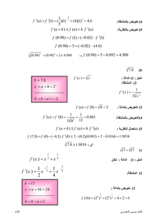 ‫اﻟﻨﺎﺻﺮي‬ ‫ﻣﻮﺳﻰ‬ ‫ﻛﺎﻣﻞ‬129
3
7.8
8 2
b
x a

  
.2h b a   
17
16 24
b
x a

  
1h b a  
4(‫ﺑﺎﻟﻤﺸﺘﻘﺔ‬ ‫ﺗﻌﻮﯾﺾ‬:
2
35
3
( ) (1) ( )(1) (4)(1) 4.6
5
f a f

    
5(‫ﺗﻌﻮﯾﺾ‬‫ﺑﺎﻟﻨﻈﺮﯾﺔ‬:( ) ( ) ( )f a h f a h f a  
(0.98) (1) ( 0.02) (1)f f f    
(0.98) 5 ( 0.02) (4.6)f    
(0.98) 5 0.092 4.908f   
3 45
(0.98) (0.98) 3 4.908  
b(3
7.8
‫اﻟﺤﻞ‬:1(‫اﻟﺪاﻟﺔ‬:
3
( )f x x
2(‫اﻟﻤﺸﺘﻘﺔ‬:
3 2
1
( )
3
f x
x
 
3(‫ﺑﺎﻟﺪاﻟﺔ‬ ‫اﻟﺘﻌﻮﯾﺾ‬:
3
( ) (8) 8 2f a f  
4(‫ﺑﺎﻟﻤﺸﺘﻘﺔ‬ ‫اﻟﺘﻌﻮﯾﺾ‬:3 2
1 1
( ) (8) 0.083
123 8
f a f    
5(‫اﻟﻨﻈﺮﯾﺔ‬ ‫اﺳﺘﻌﻤﺎل‬:( ) ( ) ( )f a h f a h f a  
(7.8) (8) ( 0.2) (8) 2 (0.2)(0.083) 2 0.0166 1.9834f f f        
‫أي‬:3
7.8 1.9834
c(4
17 17
‫اﻟﺤﻞ‬:1(‫اﻟﺪاﻟﺔ‬:‫ﻟﺘﻜﻦ‬
1 1
2 4
( )f x x x 
2(‫اﻟﻤﺸﺘﻘﺔ‬:
1 3
2 4
1 1
( )
2 4
f x x x

  
3(‫ﺑﺎﻟﺪاﻟﺔ‬ ‫ﺗﻌﻮﯾﺾ‬:
1 1
4 42 4
(16) (2 ) (2 ) 4 62f     
 