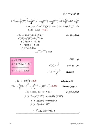 ‫اﻟﻨﺎﺻﺮي‬ ‫ﻣﻮﺳﻰ‬ ‫ﻛﺎﻣﻞ‬130
3
0.120
0.125 (0.5)
b
x a

  
0.005h b a   
4(‫ﺑﺎﻟﻤﺸﺘﻘﺔ‬ ‫ﺗﻌﻮﯾﺾ‬:
1 3
4 4 2 3 2 32 4
1 1 1 1 1 1
(16) (2 ) (2 ) (2 ) (2 ) 0.5( ) 0.75( )
2 4 2 4 2 2
f

 
      
2 3
(0.5) (0.5) (0.25)(0.5) (0.5) (0.25) (0.25)(0.125)
0.125 0.031 0.156
   
  
3(‫اﻟﻨﻈﺮﯾﺔ‬ ‫ﺗﻄﺒﻖ‬:( ) ( ) ( )f a h f a h f a   
(17) (16) 1 (16)f f f   
(17) 6 1 0.156f   
(17) 6 1 0.156f   
(17) 6.156f 
4
17 17 6.156  
d(3
0.12
‫اﻟﺤﻞ‬:1(‫اﻟﺪ‬‫اﻟﺔ‬:
1
3
( )f x x
2(‫اﻟﻤﺸﺘﻘﺔ‬
2
3
1
( )
3
f x x

 
3(‫ﺑﺎﻟﺪاﻟﺔ‬ ‫ﺗﻌﻮﯾﺾ‬:
1
3 3
( ) ((0.5 0.) 5)f x  
4(‫ﺑﺎﻟﻤﺸﺘﻘﺔ‬ ‫ﺗﻌﻮﯾﺾ‬:
2
3 2 23
1 1 1 1 4
( ) [(0.5) ] ( ) (2) 1.
3 3 2 3
333
3
f x


     
5(‫اﻟﻨﻈﺮﯾﺔ‬ ‫ﺗﻄﺒﯿﻖ‬:( ) ( ) ( )f a h f a h f a   
(0.12) (0.125) ( 0.005) (1.333)f f   
(0.12) 0.5 0.0006665
(0.12) 0.493335
f
f
 

3
0.12 0.493335 
ّّّّّ===================================================
 