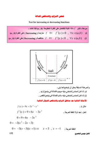 ‫ﻛﺎ‬‫ﺍﻟﻨﺎﺻﺮﻱ‬ ‫ﻣﻮﺳﻰ‬ ‫ﻣﻞ‬132
‫ﻓﺤﺺ‬‫ﻭﺍﻟﺘﻨﺎﻗﺺ‬ ‫ﺍﻟﺘﺰﺍﻳﺪ‬‫ﻟﻠﺪﺍﻟﺔ‬
Test for increasing or decreasing functions
‫واﻟﻤﺒﺮھﻨ‬‫ﺔ‬‫اﻟﺴﺎﺑﻘﺔ‬‫أن‬ ‫ﯾﻤﻜﻦ‬‫ﺗﻮﺿﺢ‬‫ﻛ‬‫ﯾﻠﻲ‬ ‫ﻤﺎ‬:
1(‫ﺗﺰاﯾﺪ‬ ‫وﺿﻊ‬ ‫ﻓﻲ‬ ‫ﻓﺎﻟﺪاﻟﺔ‬ ‫ﻣﻮﺟﺐ‬ ‫ﻣﯿﻠﮫ‬ ‫ﻟﻠﻤﻨﺤﻨﻲ‬ ‫اﻟﻤﻤﺎس‬ ‫ﻛﺎن‬ ‫إذا‬.
2(‫وﺿ‬ ‫ﻓﻲ‬ ‫ﻓﺎﻟﺪاﻟﺔ‬ ‫ﺳﺎﻟﺐ‬ ‫ﻣﯿﻠﮫ‬ ‫ﻟﻠﻤﻨﺤﻨﻲ‬ ‫اﻟﻤﻤﺎس‬ ‫ﻛﺎن‬ ‫إذا‬‫ﺗﻨﺎﻗﺺ‬ ‫ﻊ‬.
‫ﺍﻟﺘﺎﻟﻴﺔ‬ ‫ﻟﻸﻣﺜﻠﺔ‬‫ﺍﻟﺘﺎﻟﻴﺔ‬ ‫ﻟﻠﺪﻭﺍﻝ‬ ‫ﻭﺍﻟﺘﻨﺎﻗﺺ‬ ‫ﺍﻟﺘﺰﺍﻳﺪ‬ ‫ﻣﻨﺎﻃﻖ‬ ‫ﺟﺪ‬:
‫ﻣﺜﺎل‬1:
2 3
( ) 9 3f x x x x  
‫اﻟﺤﻞ‬:‫ﻧﺠﺪ‬‫اﻟﺤﺮﺟﺔ‬ ‫اﻟﻨﻘﻂ‬ ‫أوﻻ‬:
2
( ) 9 6 3f x x x   
2
0 9 6 3x x  
2
0 3( 2 3)x x   
‫اﻟﺤﺮﺟﺔ‬ ‫اﻟﻨﻘﻂ‬:0 3( 3)( 1) 3 , 1x x x x         
‫ﻣﺒﺮھﻨﺔ‬:‫ﻟﺘﻜﻦ‬f‫داﻟﺔ‬‫اﻟﻤﻔﺘﻮﺣﺔ‬ ‫اﻟﻔﺘﺮة‬ ‫ﻋﻠﻰ‬ ‫ﻟﻠﺘﻔﺎﺿﻞ‬ ‫ﻗﺎﺑﻠﺔ‬(a , b)‫ﻛﺎﻧﺖ‬ ‫ﻓﺈذا‬:
1(( ) 0 , ( , )f x x a b   f‫ﻣﺘﺰاﯾﺪة‬)Increasing(‫اﻟﻔﺘﺮة‬ ‫ﻋﻠﻰ‬(a , b)
2(( ) 0 , ( , )f x x a b   f‫ﻣﺘﻨﺎ‬‫ﻗﺼﺔ‬)Decreasing(‫اﻟﻔﺘﺮة‬ ‫ﻋﻠﻰ‬(a , b)
 