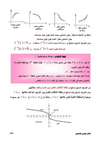 ‫ﻛﺎ‬‫ﺍﻟﻨﺎﺻﺮﻱ‬ ‫ﻣﻮﺳﻰ‬ ‫ﻣﻞ‬134
‫ﻣﻦ‬ ‫ﻻﺣﻆ‬‫اﻟﺴﺎﺑﻘﺔ‬ ‫اﻷﺷﻜﺎل‬:‫ﯾﻜﻮن‬‫ﻣﺤﺪﺑ‬ ‫اﻟﻤﻨﺤﻨﻲ‬‫ﺎ‬، ‫ﻣﻤﺎﺳﺎﺗﮫ‬ ‫ﺗﺤﺖ‬ ‫ﯾﻜﻮن‬ ‫ﻋﻨﺪﻣﺎ‬
‫ﯾﻜﻮن‬‫ﻣﻤﺎﺳﺎﺗﮫ‬ ‫ﻓﻮق‬ ‫ﯾﻜﻮن‬ ‫ﻋﻨﺪﻣﺎ‬ ‫ﻣﻘﻌﺮا‬ ‫اﻟﻤﻨﺤﻨﻲ‬.
‫اﻟﺴﺎﺑﻖ‬ ‫اﻟﺘﻌﺮﯾﻒ‬ ‫وﻣﻦ‬‫أن‬ ‫ﻧﺴﺘﻨﺘﺞ‬:1(‫ﻋﻨﺪﻣﺎ‬ ‫ﻣﺤﺪﺑﺔ‬ ‫اﻟﺪاﻟﺔ‬( )f x‫ﻣﺘﻨﺎﻗﺼﺔ‬( ) 0f x 
2(‫ﻋﻨﺪﻣﺎ‬ ‫ﻣﻘﻌﺮة‬ ‫اﻟﺪاﻟﺔ‬( )f x‫ﻣﺘﺰاﯾﺪة‬( ) 0f x 
‫أن‬ ‫ﻧﺴﺘﻨﺞ‬ ‫اﻟﺴﺎﺑﻖ‬ ‫اﻟﺘﻌﺮﯾﻒ‬ ‫ﻣﻦ‬‫وﺗﻘﻌﺮ‬ ‫ﺗﺤﺪب‬ ‫ﺑﯿﻦ‬ ‫ﺗﻔﺼﻞ‬ ‫اﻻﻧﻘﻼب‬ ‫ﻧﻘﻄﺔ‬‫ﻣﺘﺘﺎﻟﯿﯿﻦ‬.
‫اﻟﺴﺎﺑﻖ‬ ‫اﻟﺘﻌﺮﯾﻒ‬ ‫وﻣﻦ‬‫أﯾﻀﺎ‬‫أن‬ ‫ﻧﺴﺘﻨﺞ‬‫ﺧﻼﻟﮭ‬ ‫أﺣﺪاھﻤﺎ‬ ‫ﻓﺘﺮﺗﯿﻦ‬ ‫ﺑﯿﻦ‬ ‫ﺗﻔﺼﻞ‬ ‫اﻻﻧﻘﻼب‬ ‫ﻧﻘﻄﺔ‬‫ﺎ‬( )f x
‫ﻣﻮﺟﺒﺔ‬‫ﺗﻜﻮ‬ ‫اﻟﺜﺎﻧﯿﺔ‬ ‫واﻟﻤﻨﻄﻘﺔ‬‫ن‬‫ﺧﻼﻟﮭﺎ‬( )f x‫ﺳﺎﻟﺒﺔ‬‫أن‬ ‫أي‬( ) 0f c ‫أو‬( )f c‫ﻣﻮﺟﻮدة‬ ‫ﻏﯿﺮ‬
y
x
‫ﻣﺤﺪب‬ ‫ﻣﻨﺤﻨﻲ‬
‫و‬‫ﻣﺘﺰاﯾﺪ‬
y
x
‫ﻣﺤﺪب‬ ‫ﻣﻨﺤﻨﻲ‬
‫و‬‫ﻣﺘﻨﺎﻗﺺ‬
y
x
‫ﻣﻨﺤﻨﻲ‬‫ﻣﻘﻌﺮ‬
‫وﻣﺘﻨﺎﻗﺺ‬
y
x
‫ﻣﻨﺤﻨﻲ‬‫ﻣﻘﻌﺮ‬
‫و‬‫ﻣﺘﺰاﯾﺪ‬
‫ﺍﻻﻧﻘﻼﺏ‬ ‫ﻧﻘﻄﺔ‬)Inflection Point(
‫ﻛﺎن‬ ‫إذا‬ , ( )P c f c‫اﻟﺪاﻟﺔ‬ ‫ﻣﻨﺤﻨﻲ‬ ‫ﻋﻠﻰ‬ ‫ﻧﻘﻄﺔ‬( )y f x‫ﻟﻠﻨﻘﻄﺔ‬ ‫ﻓﯿﻘﺎل‬P‫إذا‬ ‫اﻧﻘﻼب‬ ‫ﻧﻘﻄﺔ‬ ‫أﻧﮭﺎ‬
‫اﻟﺘﺎﻟﯿﯿﻦ‬ ‫اﻟﺸﺮﻃﯿﻦ‬ ‫ﺣﻘﻘﺖ‬:
1(f‫ﻋﻨﺪ‬ ‫ﻣﺴﺘﻤﺮة‬ ‫داﻟﺔ‬c.
2(‫ﻣﻔﺘﻮﺣﺔ‬ ‫ﻓﺘﺮة‬ ‫إﯾﺠﺎد‬ ‫أﻣﻜﻦ‬ ‫إذا‬( , )a b‫ﺿﻤﻦ‬( )D f‫اﻟﻨﻘﻄﺔ‬ ‫ﺗﺤﻮي‬ ‫اﻟﻔﺘﺮة‬ ‫وھﺬه‬c‫ﯾﻜﻮن‬ ‫ﺑﺤﯿﺚ‬
‫اﻟﻔﺘﺮة‬ ‫ﻓﻲ‬ ‫ﻣﺤﺪﺑﺎ‬ ‫اﻟﻤﻨﺤﻨﻲ‬( , )a c‫اﻟﻔﺘﺮة‬ ‫ﻓﻲ‬ ‫وﻣﻘﻌﺮا‬( , )c b‫ﺑﺎﻟﻌﻜﺲ‬ ‫أو‬.
 