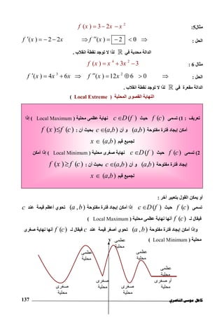 ‫ﻛﺎ‬‫ﺍﻟﻨﺎﺻﺮﻱ‬ ‫ﻣﻮﺳﻰ‬ ‫ﻣﻞ‬137
‫ﻣﺜﺎل‬5:
2
( ) 3 2f x x x  
‫اﻟﺤﻞ‬:( ) 2 2 ( ) 2 0f x x f x        
‫ﻓﻲ‬ ‫ﻣﺤﺪﺑﺔ‬ ‫اﻟﺪاﻟﺔ‬‫اﻧﻘﻼب‬ ‫ﻧﻘﻄﺔ‬ ‫ﺗﻮﺟﺪ‬ ‫ﻻ‬ ‫ﻟﺬا‬.
‫ﻣﺜﺎل‬6:
4 2
( ) 3 3f x x x  
‫اﻟﺤﻞ‬:
3 2
( ) 4 6 ( ) 12 6 0f x x x f x x       
‫ﻓﻲ‬ ‫ﻣﻘﻌﺮة‬ ‫اﻟﺪاﻟﺔ‬‫اﻧﻘﻼب‬ ‫ﻧﻘﻄﺔ‬ ‫ﺗﻮﺟﺪ‬ ‫ﻻ‬ ‫ﻟﺬا‬.
‫اﻟﻨﮭﺎﯾﺔ‬‫اﻟﻤﺤﻠﯿﺔ‬ ‫اﻟﻘﺼﻮى‬)Local Extreme(
‫ﺑﺘﻌﺒﯿﺮ‬ ‫اﻟﻘﻮل‬ ‫ﯾﻤﻜﻦ‬ ‫أو‬‫آﺧﺮ‬:
‫ﺗﺴﻤﻰ‬( )f c‫ﺣﯿﺚ‬( )c D f‫ﻣﻔﺘﻮﺣﺔ‬ ‫ﻓﺘﺮة‬ ‫إﯾﺠﺎد‬ ‫أﻣﻜﻦ‬ ‫إذا‬( , )a b‫ﻋﻨﺪ‬ ‫ﻗﯿﻤﺔ‬ ‫أﻋﻈﻢ‬ ‫ﺗﺤﻮي‬c
‫ﻟـ‬ ‫ﻓﯿﻘﺎل‬( )f c‫ﻣﺤﻠﯿﺔ‬ ‫ﻋﻈﻤﻰ‬ ‫ﻧﮭﺎﯾﺔ‬ ‫أﻧﮭﺎ‬)Local Maximum(
‫و‬‫ﻣﻔﺘﻮﺣﺔ‬ ‫ﻓﺘﺮة‬ ‫إﯾﺠﺎد‬ ‫أﻣﻜﻦ‬ ‫إذا‬( , )a b‫أ‬ ‫ﺗﺤﻮي‬‫ﺻﻐﺮ‬‫ﻋﻨﺪ‬ ‫ﻗﯿﻤﺔ‬c‫ﻟـ‬ ‫ﻓﯿﻘﺎل‬( )f c‫ﺻﻐﺮى‬ ‫ﻧﮭﺎﯾﺔ‬ ‫أﻧﮭﺎ‬
‫ﻣﺤﻠﯿﺔ‬)Local Minimum(
‫ﻋﻈﻤﻰ‬
‫ﻣﺤﻠﯿﺔ‬
x
y
‫ﻋﻈﻤﻰ‬
‫ﻣﺤﻠﯿﺔ‬
‫ﺻﻐﺮى‬
‫ﻣﺤﻠﯿﺔ‬
‫ﺻﻐﺮى‬
‫ﻣﺤﻠﯿﺔ‬
‫ﻋﻈﻤﻰ‬
‫ﻣﺤﻠﯿﺔ‬
‫ﺻﻐﺮى‬
‫ﻣﺤﻠﯿﺔ‬
‫ﺻﻐﺮى‬ ‫أو‬
‫ﻣﺤﻠﯿﺔ‬
‫ﻋﻈﻤﻰ‬
‫ﻣﺤﻠﯿﺔ‬
‫ﺗﻌﺮﯾﻒ‬:1(‫ﺗﺴﻤﻰ‬( )f c‫ﺣﯿﺚ‬( )c D f‫ﻣﺤﻠﯿﺔ‬ ‫ﻋﻈﻤﻰ‬ ‫ﻧﮭﺎﯾﺔ‬)Local Maximum(‫إذا‬
‫ﻣﻔﺘﻮﺣﺔ‬ ‫ﻓﺘﺮة‬ ‫إﯾﺠﺎد‬ ‫أﻣﻜﻦ‬( , )a b‫أن‬ ‫و‬( , )c a b‫أن‬ ‫ﺑﺤﯿﺚ‬:( ) ( )f x f c
‫ﻗﯿﻢ‬ ‫ﻟﺠﻤﯿﻊ‬( , )x a b
2(‫ﺗﺴﻤﻰ‬( )f c‫ﺣﯿﺚ‬( )c D f‫ﻣﺤﻠﯿﺔ‬ ‫ﺻﻐﺮى‬ ‫ﻧﮭﺎﯾﺔ‬)Local Minimum(‫أﻣﻜﻦ‬ ‫إذا‬
‫ﻣﻔﺘﻮﺣﺔ‬ ‫ﻓﺘﺮة‬ ‫إﯾﺠﺎد‬( , )a b‫أن‬ ‫و‬( , )c a b‫أن‬ ‫ﺑﺤﯿﺚ‬:( ) ( )f x f c
‫ﻗﯿﻢ‬ ‫ﻟﺠﻤﯿﻊ‬( , )x a b
 