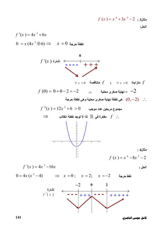 ‫ﻛﺎ‬‫ﺍﻟﻨﺎﺻﺮﻱ‬ ‫ﻣﻮﺳﻰ‬ ‫ﻣﻞ‬141
‫ﻣﺜﺎل‬3:
4 2
( ) 3 2f x x x  
‫اﻟﺤﻞ‬:
3
( ) 4 6f x x x  
‫ﺣﺮﺟﺔ‬ ‫ﻧﻘﻄﺔ‬0x 2
0 (4 6)x x 
f‫ﻣﺘﺰاﯾﺪة‬0x ;f‫ﻣﺘﻨﺎﻗﺼﺔ‬0x 
2=‫ﻣﺤﻠﯿﺔ‬ ‫ﺻﻐﺮى‬ ‫ﻧﮭﺎﯾﺔ‬(0) 0 0 2 2f     
(0, 2) ‫ﺣﺮﺟﺔ‬ ‫ﻧﻘﻄﺔ‬ ‫وھﻲ‬ ‫ﻣﺤﻠﯿﺔ‬ ‫ﺻﻐﺮى‬ ‫ﻧﮭﺎﯾﺔ‬ ‫ﻧﻘﻄﺔ‬ ‫ھﻲ‬
‫ﻣﻮﺟﺐ‬ ‫ﻋﺪد‬ ‫ﻣﺮﺑﻌﯿﻦ‬ ‫ﻣﺠﻤﻮع‬
2
( ) 12 6 0f x x   
f‫ﻓﻲ‬ ‫ﻣﻘﻌﺮة‬‫اﻧﻘﻼب‬ ‫ﻧﻘﻄﺔ‬ ‫ﺗﻮﺟﺪ‬ ‫ﻻ‬ ‫ﻟﺬا‬
‫ﻣﺜﺎل‬4:
4 2
( ) 8 2f x x x  
‫اﻟﺤﻞ‬:
3
( ) 4 16f x x x  
‫ﻧﻘﻂ‬‫ﺣﺮﺟﺔ‬
2
0 4 ( 4) 0 ; 2; 2x x x x x      
0 2
‫إﺷﺎرة‬
 f x --- + + + + +
2
+ + + ---
0
‫إﺷﺎرة‬( )f x
+ + +----
 