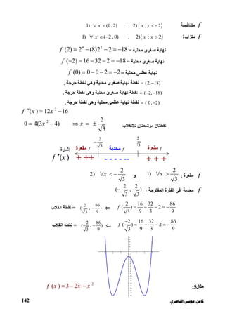 ‫ﻛﺎ‬‫ﺍﻟﻨﺎﺻﺮﻱ‬ ‫ﻣﻮﺳﻰ‬ ‫ﻣﻞ‬142
f‫ﻣﺘ‬‫ﻨﺎﻗﺼﺔ‬ 1) (0 , 2) , 2) | 2x x x     
f‫ﻣﺘﺰاﯾﺪة‬ 1) ( 2 , 0) , 2) : 2x x x   
‫ﻣﺤﻠﯿﺔ‬ ‫ﺻﻐﺮى‬ ‫ﻧﮭﺎﯾﺔ‬=
4 2
(2) 2 (8)2 2 18f     
‫ﻣﺤﻠﯿﺔ‬ ‫ﺻﻐﺮى‬ ‫ﻧﮭﺎﯾﺔ‬=( 2) 16 32 2 18f      
‫ﻣﺤﻠﯿﺔ‬ ‫ﻋﻈﻤﻰ‬ ‫ﻧﮭﺎﯾﺔ‬=(0) 0 0 2 2f     
(2, 18) ‫ﺣﺮﺟﺔ‬ ‫ﻧﻘﻄﺔ‬ ‫وھﻲ‬ ‫ﻣﺤﻠﯿﺔ‬ ‫ﺻﻐﺮى‬ ‫ﻧﮭﺎﯾﺔ‬ ‫ﻧﻘﻄﺔ‬.
( 2, 18)  ‫ﺻﻐ‬ ‫ﻧﮭﺎﯾﺔ‬ ‫ﻧﻘﻄﺔ‬‫ﺣﺮﺟﺔ‬ ‫ﻧﻘﻄﺔ‬ ‫وھﻲ‬ ‫ﻣﺤﻠﯿﺔ‬ ‫ﺮى‬.
( 0, 2) ‫ﺣﺮﺟﺔ‬ ‫ﻧﻘﻄﺔ‬ ‫وھﻲ‬ ‫ﻣﺤﻠﯿﺔ‬ ‫ﻋﻈﻤﻰ‬ ‫ﻧﮭﺎﯾﺔ‬ ‫ﻧﻘﻄﺔ‬.
2
( ) 12 16f x x  
‫ﻟﻼﻧﻘﻼب‬ ‫ﻣﺮﺷﺤﺘﺎن‬ ‫ﻧﻘﻄﺘﺎن‬
2 2
0 4(3 4)
3
x x    
f‫ﻣﻘﻌﺮة‬:
2
1)
3
x ‫و‬
2
2)
3
x  
f‫ﻣﺤﺪﺑﺔ‬‫اﻟﻤﻔﺘﻮﺣﺔ‬ ‫اﻟﻔﺘﺮة‬ ‫ﻓﻲ‬:
2 2
( , )
3 3

2 16 32 86
( ) 2
9 3 93
f     
2 86
( , )
93
=‫اﻧﻘﻼب‬ ‫ﻧﻘﻄﺔ‬
2 16 32 86
( ) 2
9 3 93
f

    
2 86
( , )
93

=‫اﻧﻘﻼب‬ ‫ﻧﻘﻄﺔ‬
‫ﻣﺜﺎل‬5:
2
( ) 3 2f x x x  
2
3

2
3
‫إﺷﺎرة‬
( )f x + ++ + + +------
f‫ﻣ‬‫ﺤﺪﺑﺔ‬f‫ﻣ‬‫ﻘﻌﺮة‬ f‫ﻣ‬‫ﻘﻌﺮة‬
 