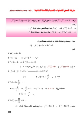144
‫ﻃﺮﻳﻘﺔ‬‫ﻓﺤﺺ‬‫ﺍﻟﻨﻬﺎﻳﺎ‬‫ﺕ‬‫ﺍﶈﻠﻴﺔ‬‫ﺑ‬‫ﺍﻟﺜﺎﻧﻴﺔ‬ ‫ﺎﳌﺸﺘﻘﺔ‬)Second Derivative Test(
‫ﻣﺜﺎل‬1:‫ﻟﻠﺪوال‬ ‫اﻟﻤﺤﻠﯿﺔ‬ ‫اﻟﻨﮭﺎﯾﺎت‬ ‫ﺟﺪ‬ ‫اﻟﺜﺎﻧﯿﺔ‬ ‫اﻟﻤﺸﺘﻘﺔ‬ ‫ﺑﺎﺳﺘﺨﺪام‬:
2
) ( ) 6 3 1a f x x x   
‫اﻟﺤﻞ‬:
( ) 6 6f x x  
0 6 6 1x x ‫ﺔ‬ ‫ﺣﺮﺟ‬   
( ) 6 (1) 6 0f x f      
‫أﺻﺒﺢ‬:(1) 0f  ‫و‬(1) 0f  ‫اﻟـ‬ ‫ﻋﻨﺪ‬ ‫ﻣﺤﻠﯿﺔ‬ ‫ﻋﻈﻤﻰ‬ ‫ﻧﮭﺎﯾﺔ‬ ‫ﺗﻮﺟﺪ‬1
(1) 6 3 1 2f ‫ﺔ‬ ‫ﻧﮭﺎﯾﺔﻋﻈﻤىﻤﺤﻠﯿ‬    
2
4
) ( ) , 0b f x x x
x
   
3
8
( ) 1 ,f x
x
  
‫اﻟﺤﺮﺟﺔ‬ ‫اﻟﻨﻘﻄﺔ‬
3
3 3
2
8 8
0 1 1 8x
x x
x         
4
24
( ) ,f x
x
  
24
( 2) 0 ,
16
f     
‫أﺻﺒﺢ‬:( 2) 0f   ‫و‬( 2) 0f   ‫اﻟـ‬ ‫ﻋﻨﺪ‬ ‫ﻣﺤﻠﯿﺔ‬ ‫ﻋﻈﻤﻰ‬ ‫ﻧﮭﺎﯾﺔ‬ ‫ﺗﻮﺟﺪ‬2
‫ﻣﺒﺮھﻨﺔ‬:‫ﻛﺎﻧﺖ‬ ‫إذا‬;f f ‫ﻟﻼﺷﺘﻘﺎق‬ ‫ﻗﺎﺑﻠﺘﯿﻦ‬‫ﻓﻲ‬( , )a b‫وﻛﺎن‬( , )c a b  ‫وأن‬ ،( ) 0f c 
‫و‬‫ﻛﺎﻧﺖ‬:
1(( ) 0f c ‫ﻓﺎن‬( )f c‫ﻟﻠﺪاﻟﺔ‬ ‫ﻣﺤﻠﯿﺔ‬ ‫ﻋﻈﻤﻰ‬ ‫ﻧﮭﺎﯾﺔ‬ ‫ﺗﻤﺜﻞ‬f.
2(( ) 0f c ‫ﻓﺎن‬( )f c‫ﻟﻠﺪاﻟﺔ‬ ‫ﻣﺤﻠﯿﺔ‬ ‫ﺻﻐﺮى‬ ‫ﻧﮭﺎﯾﺔ‬ ‫ﺗﻤﺜﻞ‬f.
 