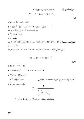 145
( 2) 2 1 3f ‫ﺔ‬ ‫ﻧﮭﺎﯾﺔﻋﻈﻤىﻤﺤﻠﯿ‬      
3 2
) ( ) 3 9b f x x x x   
‫اﻟﺤﻞ‬:
2
( ) 3 6 9f x x x   
2
0 3( 2 3) 0 3( 3) ( 1)
3 1
x x x x
x or x ‫ﺎن‬ ‫ﺣﺮﺟﺘ‬
      
   
( ) 6 6f x x  
‫ﻋﻨﺪﻣﺎ‬3x 
‫ﻣﺤﻠﯿﺔ‬ ‫ﺻﻐﺮى‬ ‫ﻧﮭﺎﯾﺔ‬(3) 18 6 12 0 (3) 27 27 27 27f f           
‫ﻋﻨﺪﻣﺎ‬1x  
‫ﻣﺤﻠﯿﺔ‬ ‫ﻋﻈﻤﻰ‬ ‫ﻧﮭﺎﯾﺔ‬( 1) 6 6 12 0 ( 1) 5f f           
4
( ) ( ) 4 ( 1)c f x x   
‫اﻟﺤﻞ‬:
3
( ) 4( 1)f x x   
3
0 4( 1) 1x x ‫ﺔ‬ ‫ﺣﺮﺟ‬    
2
( ) 12( 1)f x x   
‫اﻷوﻟﻰ‬ ‫اﻟﻤﺸﺘﻘﺔ‬ ‫أﻋﺪاد‬ ‫ﺧﻂ‬ ‫ﻟﻄﺮﯾﻘﺔ‬ ‫ﻧﺮﺟﻊ‬ ‫ﻓﺎﺷﻠﺔ‬ ‫اﻟﻄﺮﯾﻘﺔ‬ ‫ھﺬه‬( 1) 0f    
3
( ) 4( 1)f x x   
‫ﻧﮭﺎﯾﺔ‬‫ﻣﺤﻠﯿﺔ‬ ‫ﻋﻈﻤﻰ‬
4
( 1) 4 ( 1 1) 4f       
-1
‫ـــــــــــــــــــــــــــــــــــــــ‬( )f x
-----+ + +
 