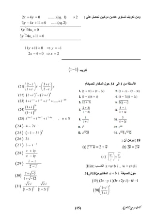 ‫ﺍﻟﻨﺎﺻﺮﻱ‬‫ﻣﻮﺳﻰ‬‫ﻛﺎﻣﻞ‬)15(
‫ﻋﻠﻰ‬ ‫ﻧﺤﺼﻞ‬ ‫ﻣﺮﻛﺒﯿﻦ‬ ‫ﻋﺪدﯾﻦ‬ ‫ﺗﺴﺎوي‬ ‫ﺗﻌﺮﯾﻒ‬ ‫وﻣﻦ‬:
‫ﺗﺪرﯾﺐ‬ 1 1
‫ﻣﻦ‬ ‫اﻷﺳﺌﻠﺔ‬1‫اﻟﻰ‬14‫ﻟﻠﺼﯿﻐﺔ‬ ‫اﻟﻤﻘﺪار‬ ‫ﺣﻮل‬:
18(‫أن‬ ‫ﺑﺮھﻦ‬:
 
w w
c
z z
 
 
 
[Hint: ‫ﺐ‬ ‫  اﻛﺘ‬z =a+b i , w = c+d i
‫ﻟﻠﺼﯿﻐﺔ‬ ‫ﺣﻮل‬a b i‫اﻟﻤﻘﺎدﯾﺮﻣﻦ‬19‫اﻟﻰ‬31
 
 
3
19 (2 )(3 2 ) 6 1
1
20
3
x y i x y i i
i
i
   
 
 
 
   
 
 
4 4
1 2 3 49
39
37
8 7 8 7 7 8
2 3
(21)
1 2
(22) 2 2
(23) 1 .....
1
(24)
1
(25) ,n n n
i i
x y
i i
i i
i i i i
i
i
i i i n
   
  
    
   
    
  
    


   
 
   
 
 
 
 
2
1
24 4 2
25 1 3
26 3
27 3
28
1
29
2
i
i
i
i
x iy
x iy
i
i


 





 
 
   
2 2
7 3
30
1 12
2 2
31
1 2 1 2
i i
i i
 
 

 
2 4 0 .........( . 1) 2
3 4 11 0 .......( .2)
8 4
x y eq
y x eq
y x
  
  
 0
3 4y x

 11 0
11 11 0 1
2 4 0 2
y y
x x
 
    
   
 
