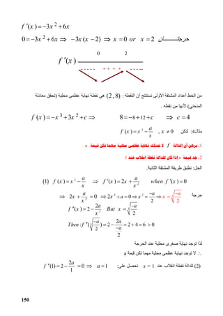150
2( ) 3 6f x x x   
20 3 6 3 ( 2) 0 2x x x x x or x ‫ﺎن‬ ‫ﺣﺮﺟﺘ‬       
‫اﻟﻨﻘﻄﺔ‬ ‫أن‬ ‫ﻧﺴﺘﻨﺘﺞ‬ ‫اﻷوﻟﻰ‬ ‫اﻟﻤﺸﺘﻘﺔ‬ ‫أﻋﺪاد‬ ‫اﻟﺨﻂ‬ ‫ﻣﻦ‬:(2,8)‫ﻣﺤﻠﯿﺔ‬ ‫ﻋﻈﻤﻰ‬ ‫ﻧﮭﺎﯾﺔ‬ ‫ﻧﻘﻄﺔ‬ ‫ھﻲ‬)‫ﻣﻌﺎدﻟﺔ‬ ‫ﺗﺤﻘﻖ‬
‫اﻟﻤﻨﺤﻨﻲ‬(‫ﻧﻘﻄﮫ‬ ‫ﻣﻦ‬ ‫ﻷﻧﮭﺎ‬.
8 128 4c c    3 2( ) 3f x x x c    
‫ﻣﺜﺎل‬4:‫ﻟﺘﻜﻦ‬2
( ) , 0
a
f x x x
x
  
1(‫ﺍﻟﺪﺍﻟﺔ‬ ‫ﺃﻥ‬ ‫ﺑﺮﻫﻦ‬f‫ﲤﺘ‬ ‫ﻻ‬‫ﻗﻴﻤﺔ‬ ‫ﺗﻜﻦ‬ ‫ﻣﻬﻤﺎ‬ ‫ﳏﻠﻴﺔ‬ ‫ﻋﻈﻤﻰ‬ ‫ﻧﻬﺎﻳﺔ‬ ‫ﻠﻚ‬a.
2(‫ﻗﻴﻤﺔ‬ ‫ﺟﺪ‬a‫ﻋﻨﺪ‬ ‫ﺍﻧﻘﻼﺏ‬ ‫ﻧﻘﻄﺔ‬ ‫ﻟﻠﺪﺍﻟﺔ‬ ‫ﻛﺎﻥ‬ ‫ﺇﺫﺍ‬1
‫اﻟﺤﻞ‬:‫اﻟﺜﺎﻧﯿﺔ‬ ‫اﻟﻤﺸﺘﻘﺔ‬ ‫ﻃﺮﯾﻘﺔ‬ ‫ﻧﻄﺒﻖ‬.
‫ﺣﺮﺟﺔ‬
3
3
3
2
2
: 2 2 4 6 0
2
2
( )
2
( )
2
a
a
Then
a
f x But x
x
a
f
a


   
    
  

‫اﻟﺤﺮﺟﺔ‬ ‫ﻋﻨﺪ‬ ‫ﻣﺤﻠﯿﺔ‬ ‫ﺻﻐﺮى‬ ‫ﻧﮭﺎﯾﺔ‬ ‫ﺗﻮﺟﺪ‬ ‫ﻟﺬا‬
‫ﻗﯿﻤﺔ‬ ‫ﺗﻜﻦ‬ ‫ﻣﮭﻤﺎ‬ ‫ﻣﺤﻠﯿﺔ‬ ‫ﻋﻈﻤﻰ‬ ‫ﻧﮭﺎﯾﺔ‬ ‫ﺗﻮﺟﺪ‬ ‫ﻻ‬a
(2)‫ا‬ ‫ﻧﻘﻄﺔ‬ ‫ﻟﻠﺪاﻟﺔ‬‫ﻋﻨﺪ‬ ‫ﻧﻘﻼب‬x = 1‫ﻋﻠﻰ‬ ‫ﻧﺤﺼﻞ‬:2
2
(1) 0 1
1
a
f a     
0 2
‫ــــــــــــــــــــــــــــــــــــــــــــــــــــــــــــ‬( )f x
-----+ + + +-----
 
3 3
2
2
3
2
0
22
1 ( ) ( ) 2 ( ) 0
2 2
a
a x
a
x
a a
f x x f x x when f x
x x
a
x x
x

 
      
        
   
 