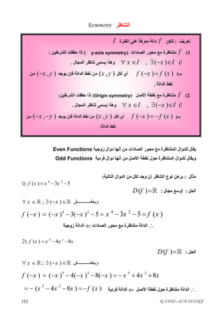 KAMIL ALNASSIRY152 
‫اﻟﺘﻨﺎﻇﺮ‬Symmetry
‫زوﺟﯿﺔ‬ ‫دوال‬ ‫أﻧﮭﺎ‬ ‫ﻣﻦ‬ ‫اﻟﺼﺎدات‬ ‫ﻣﺤﻮر‬ ‫ﻣﻊ‬ ‫اﻟﻤﺘﻨﺎﻇﺮة‬ ‫ﻟﻠﺪوال‬ ‫ﯾﻘﺎل‬Even Functions
‫ﻓﺮدﯾﺔ‬ ‫دوال‬ ‫أﻧﮭﺎ‬ ‫ﻣﻦ‬ ‫اﻷﺻﻞ‬ ‫ﻧﻘﻄﺔ‬ ‫ﺣﻮل‬ ‫اﻟﻤﺘﻨﺎﻇﺮة‬ ‫ﻟﻠﺪوال‬ ‫وﯾﻘﺎل‬Odd Functions
‫ﻣﺜﺎل‬:‫اﻟﺘﺎﻟﯿﺔ‬ ‫اﻟﺪوال‬ ‫ﻣﻦ‬ ‫ﻟﻜﻞ‬ ‫وﺟﺪ‬ ‫إن‬ ‫اﻟﺘﻨﺎﻇﺮ‬ ‫ﻧﻮع‬ ‫ﺑﺮھﻦ‬:
4 2
1) ( ) 3 5f x x x  
‫اﻟﺤﻞ‬:‫ﻣﺠﺎل‬ ‫أوﺳﻊ‬:( )D f 
; ( )x x ‫ﻖ‬ ‫وﯾﺤﻘ‬     
4 2 4 2
( ) ( ) 3( ) 5 3 5 ( )f x x x x x f x         
‫اﻟﺼﺎدات‬ ‫ﻣﺤﻮر‬ ‫ﻣﻊ‬ ‫ﻣﺘﻨﺎﻇﺮة‬ ‫اﻟﺪاﻟﺔ‬‫زوﺟﯿﺔ‬ ‫اﻟﺪاﻟﺔ‬
35
2) ( ) 4 8f x x x x  
‫اﻟﺤﻞ‬:( )D f 
; ( )x x ‫ﻖ‬ ‫وﯾﺤﻘ‬     
5 3 5 3
( ) ( ) 4( ) 8( ) 4 8f x x x x x x x          
‫اﻷﺻﻞ‬ ‫ﻧﻘﻄﺔ‬ ‫ﺣﻮل‬ ‫ﻣﺘﻨﺎﻇﺮة‬ ‫اﻟﺪاﻟﺔ‬‫ﻓﺮدﯾﺔ‬ ‫اﻟﺪاﻟﺔ‬
5 3
( 4 8 ) ( )x x x f x    
‫ﺗﻌﺮﯾﻒ‬:‫ﻟﺘﻜﻦ‬f‫اﻟﻔﺘﺮة‬ ‫ﻋﻠﻰ‬ ‫ﻣﻌﺮﻓﺔ‬ ‫داﻟﺔ‬I
1(f‫اﻟﺼﺎدات‬ ‫ﻣﺤﻮر‬ ‫ﻣﻊ‬ ‫ﻣﺘﻨﺎﻇﺮة‬)y-axis symmetry(‫اﻟﺸﺮﻃﯿﻦ‬ ‫ﺣﻘﻘﺖ‬ ‫إذا‬:
‫أ‬(, ( )x I x I    ‫ﺗﻨﺎﻇ‬ ‫ﯾﺴﻤﻰ‬ ‫وھﺬا‬‫اﻟﻤﺠﺎل‬ ‫ﺮ‬.
‫ب‬(( ) ( )f x f x ‫ﻟﻜﻞ‬ ‫أي‬( , )x y‫ﻓﺈن‬ ‫اﻟﺪاﻟﺔ‬ ‫ﻧﻘﻂ‬ ‫ﻣﻦ‬‫ﯾﻮﺟﺪ‬( , )x y‫ﻣﻦ‬
‫اﻟﺪاﻟﺔ‬ ‫ﻧﻘﻂ‬.
2(f‫اﻷﺻﻞ‬ ‫ﻧﻘﻄﺔ‬ ‫ﻣﻊ‬ ‫ﻣﺘﻨﺎﻇﺮة‬)Origin symmetry(‫اﻟﺸﺮﻃﯿﻦ‬ ‫ﺣﻘﻘﺖ‬ ‫إذا‬:
‫أ‬(, ( )x I x I    ‫اﻟﻤﺠﺎل‬ ‫ﺗﻨﺎﻇﺮ‬ ‫ﯾﺴﻤﻰ‬ ‫وھﺬا‬.
‫ب‬(( ) ( )f x f x  ‫ﻟﻜﻞ‬ ‫أي‬( , )x y‫ﻓﺈن‬ ‫اﻟﺪاﻟﺔ‬ ‫ﻧﻘﻂ‬ ‫ﻣﻦ‬‫ﯾﻮﺟﺪ‬( , )x y ‫ﻣﻦ‬
‫اﻟﺪاﻟﺔ‬ ‫ﻧﻘﻂ‬.
 