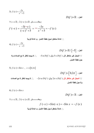 KAMIL ALNASSIRY153 
2
3
5
3) ( )
x
x
f x



‫اﻟﺤﻞ‬:( )D f 
; ( )x x ‫ﻖ‬ ‫وﯾﺤﻘ‬     
2 2
3( ) 3
( ) ( )
( ) 5 5
x x
f x f x
x x
 
    
  
 
‫اﻷﺻﻞ‬ ‫ﻧﻘﻄﺔ‬ ‫ﺣﻮل‬ ‫ﻣﺘﻨﺎﻇﺮة‬ ‫اﻟﺪاﻟﺔ‬‫ﻓﺮدﯾﺔ‬ ‫اﻟﺪاﻟﺔ‬
3
5
4) ( )
x
x
f x



‫اﻟﺤﻞ‬: ( ) / 5D f  
‫ﻷن‬ ‫ﻣﺘﻨﺎﻇﺮ‬ ‫ﻏﯿﺮ‬ ‫اﻟﻤﺠﺎل‬5 ( )D f‫وأن‬5 ( )D f ‫وﻻ‬ ‫اﻟﺼﺎدات‬ ‫ﻣﻊ‬ ‫ﻻ‬ ‫ﺗﻨﺎﻇﺮ‬ ‫ﯾﻮﺟﺪ‬ ‫ﻻ‬
‫اﻷﺻﻞ‬ ‫ﻧﻘﻄﺔ‬ ‫ﺣﻮل‬.
 0,25) ( ) ,f x Sin x x  
‫اﻟﺤﻞ‬:( ) 0,2D f   
‫ﻷن‬ ‫ﻣﺘﻨﺎﻇﺮ‬ ‫ﻏﯿﺮ‬ ‫اﻟﻤﺠﺎل‬2 ( )D f ‫وأن‬2 ( )D f ‫اﻟﺼﺎدات‬ ‫ﻣﻊ‬ ‫ﻻ‬ ‫ﺗﻨﺎﻇﺮ‬ ‫ﯾﻮﺟﺪ‬ ‫ﻻ‬
‫اﻷﺻﻞ‬ ‫ﻧﻘﻄﺔ‬ ‫ﺣﻮل‬ ‫وﻻ‬.
6) ( )f x Sin x
‫اﻟﺤﻞ‬:( )D f  
; ( )x x ‫ﻖ‬ ‫وﯾﺤﻘ‬     
( ) ( ) ( )f x Sin x Sin x f x      
‫اﻷﺻﻞ‬ ‫ﻧﻘﻄﺔ‬ ‫ﺣﻮل‬ ‫ﻣﺘﻨﺎﻇﺮة‬ ‫اﻟﺪاﻟﺔ‬‫ﻓﺮدﯾﺔ‬ ‫اﻟﺪاﻟﺔ‬
 