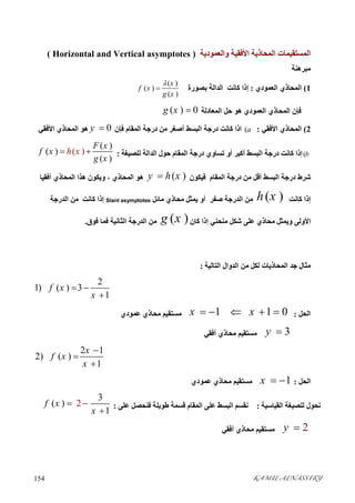 KAMIL ALNASSIRY154 
‫واﻟﻌﻤﻮدﯾﺔ‬ ‫اﻷﻓﻘﯿﺔ‬ ‫اﻟﻤﺤﺎذﯾﺔ‬ ‫اﻟﻤﺴﺘﻘﯿﻤﺎت‬)Vertical asymptotes andHorizontal(
‫ﻣﺒﺮھﻨﺔ‬
1(‫اﻟﻌﻤﻮدي‬ ‫اﻟﻤﺤﺎذي‬:‫ﺑﺼﻮرة‬ ‫اﻟﺪاﻟﺔ‬ ‫ﻛﺎﻧﺖ‬ ‫إذا‬
( )
( )
( )
x
f x
g x


‫اﻟﻤﺤﺎذ‬ ‫ﻓﺈن‬‫ي‬‫اﻟﻤﻌﺎد‬ ‫ﺣﻞ‬ ‫ھﻮ‬ ‫اﻟﻌﻤﻮدي‬‫ﻟﺔ‬( ) 0g x 
2(‫اﻷﻓﻘﻲ‬ ‫اﻟﻤﺤﺎذي‬:(a‫اﻟﻤﻘﺎ‬ ‫درﺟﺔ‬ ‫ﻣﻦ‬ ‫أﺻﻐﺮ‬ ‫اﻟﺒﺴﻂ‬ ‫درﺟﺔ‬ ‫ﻛﺎﻧﺖ‬ ‫اذا‬‫م‬‫ﻓﺈن‬0y ‫اﻷﻓﻘﻲ‬ ‫اﻟﻤﺤﺎذي‬ ‫ھﻮ‬
(b‫ﻟﻠﺼ‬ ‫اﻟﺪاﻟﺔ‬ ‫ﺣﻮل‬ ‫اﻟﻤﻘﺎم‬ ‫درﺟﺔ‬ ‫ﺗﺴﺎوي‬ ‫أو‬ ‫أﻛﺒﺮ‬ ‫اﻟﺒﺴﻂ‬ ‫درﺟﺔ‬ ‫ﻛﺎﻧﺖ‬ ‫إذا‬‫ﯿﻐﺔ‬:( )
( )
( )
( )
F x
f x h x
g x
 
‫ﻓﯿﻜﻮن‬ ‫اﻟﻤﻘﺎم‬ ‫درﺟﺔ‬ ‫ﻣﻦ‬ ‫أﻗﻞ‬ ‫اﻟﺒﺴﻂ‬ ‫درﺟﺔ‬ ‫ﺷﺮط‬( )y h x‫أﻓﻘﯿﺎ‬ ‫اﻟﻤﺤﺎذي‬ ‫ھﺬا‬ ‫وﯾﻜﻮن‬ ، ‫اﻟﻤﺤﺎذي‬ ‫ھﻮ‬
‫ﻛﺎﻧﺖ‬ ‫إذا‬( )h x‫ﻣﺎﺋﻞ‬ ‫ﻣﺤﺎذي‬ ‫ﯾﻤﺜﻞ‬ ‫أو‬ ‫ﺻﻔﺮ‬ ‫اﻟﺪرﺟﺔ‬ ‫ﻣﻦ‬Slant asymptotes‫اﻟﺪرﺟﺔ‬ ‫ﻣﻦ‬ ‫ﻛﺎﻧﺖ‬ ‫إذا‬
‫اﻷوﻟﻰ‬‫ﻛﺎن‬ ‫إذا‬ ‫ﻣﻨﺤﻨﻲ‬ ‫ﺷﻜﻞ‬ ‫ﻋﻠﻰ‬ ‫ﻣﺤﺎذي‬ ‫وﯾﻤﺜﻞ‬( )g x‫ﻓﻮق‬ ‫ﻓﻤﺎ‬ ‫اﻟﺜﺎﻧﯿﺔ‬ ‫اﻟﺪرﺟﺔ‬ ‫ﻣﻦ‬.
‫ﻣﺜﺎل‬‫اﻟﺘﺎﻟﯿﺔ‬ ‫اﻟﺪوال‬ ‫ﻣﻦ‬ ‫ﻟﻜﻞ‬ ‫اﻟﻤﺤﺎذﯾﺎت‬ ‫ﺟﺪ‬:
2
1) ( ) 3
1
f x
x
 

‫اﻟﺤﻞ‬:1 1 0x x    ‫ﻋﻤﻮدي‬ ‫ﻣﺤﺎذي‬ ‫ﻣﺴﺘﻘﯿﻢ‬
3y ‫أﻓﻘﻲ‬ ‫ﻣﺤﺎذي‬ ‫ﻣﺴﺘﻘﯿﻢ‬
2 1
2) ( )
1
x
f x
x



‫اﻟﺤﻞ‬:1x  ‫ﻋﻤﻮدي‬ ‫ﻣﺤﺎذي‬ ‫ﻣﺴﺘﻘﯿﻢ‬
‫اﻟﻘﯿﺎﺳﯿﺔ‬ ‫ﻟﻠﺼﯿﻐﺔ‬ ‫ﻧﺤﻮل‬:‫ﻋﻠﻰ‬ ‫ﻓﻨﺤﺼﻞ‬ ‫ﻃﻮﯾﻠﺔ‬ ‫ﻗﺴﻤﺔ‬ ‫اﻟﻤﻘﺎم‬ ‫ﻋﻠﻰ‬ ‫اﻟﺒﺴﻂ‬ ‫ﻧﻘﺴﻢ‬:2
3
( )
1
f x
x
 

2y ‫أﻓﻘﻲ‬ ‫ﻣﺤﺎذي‬ ‫ﻣﺴﺘﻘﯿﻢ‬
 