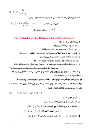 KAMIL ALNASSIRY155 
2
2
3) ( )
1
x
f x
x


‫اﻟﺤﻞ‬:‫ﻣﺮﺑﻌﯿﻦ‬ ‫ﻣﺠﻤﻮع‬ ‫اﻟﻤﻘﺎم‬ ‫ﻷن‬ ‫ﻋﻤﻮدي‬ ‫ﻣﺤﺎذي‬ ‫ﻣﺴﺘﻘﯿﻢ‬ ‫إﯾﺠﺎد‬ ‫ﻣﻤﻜﻦ‬ ‫ﻏﯿﺮ‬.
‫اﻟﻘﯿﺎﺳﯿﺔ‬ ‫ﻟﻠﺼﯿﻐﺔ‬ ‫ﻧﺤﻮل‬2
2
( ) 0
1
x
f x
x
  

0y ‫أﻓﻘﻲ‬ ‫ﻣﺤﺎذي‬ ‫ﻣﺴﺘﻘﯿﻢ‬
‫اﻟﺘﻔﺎﺿﻞ‬ ‫ﺑﺎﺳﺘﺨﺪام‬ ‫اﻟﺮﺳﻢ‬Curve Sketching Using Differentiation
‫أﻣﻜﻦ‬ ‫إن‬ ‫ﯾﻠﻲ‬ ‫ﻣﺎ‬ ‫ﻧﺘﺒﻊ‬ ‫داﻟﺔ‬ ‫ﻟﺮﺳﻢ‬:
1(‫ﻟﻠﺪاﻟﺔ‬ ‫ﻣﺠﺎل‬ ‫أوﺳﻊ‬ ‫ﻧﺠﺪ‬Domain
2(‫اﻟﻤﺤﺎذﯾﺎت‬ ‫ﻧﺠﺪ‬Asymptotes‫ﻟﻠﺪاﻟﺔ‬‫ﻓ‬ ‫اﻟﻨﺴﺒﯿﺔ‬‫ﻘﻂ‬.
3(‫اﻟﺪاﻟﺔ‬ ‫ﻓﺮدﯾﺔ‬ ‫أو‬ ‫زوﺟﯿﺔ‬ ‫ﻧﺒﺮھﻦ‬Odevity of the function)‫اﻟﺘﻨﺎﻇﺮ‬Symmetry. (
4(‫واﻟﺼﺎدي‬ ‫اﻟﺴﯿﻨﻲ‬ ‫اﻟﻤﺤﻮرﯾﻦ‬ ‫ﻣﻊ‬ ‫اﻟﻤﻨﺤﻨﻲ‬ ‫ﺗﻘﺎﻃﻊ‬ ‫ﻧﻘﻂ‬ ‫ﻧﺠﺪ‬
The intersection of the curve and y axis or x axis.
5(‫رﺗﺎﺑﺔ‬ ‫أدرس‬‫اﻟﺪاﻟﺔ‬Monotonic function‫ﻟﻠﺪاﻟﺔ‬ ‫واﻟﺘﻨﺎﻗﺺ‬ ‫اﻟﺘﺰاﯾﺪ‬ ‫ﻣﻨﺎﻃﻖ‬ ‫إﯾﺠﺎد‬ ‫ﺣﯿﺚ‬ ‫ﻣﻦ‬
The increasing and decreasing interval of the function
‫اﻟﺤﺮﺟﺔ‬ ‫اﻟﻨﻘﻂ‬ ‫وﺟﺪ‬)critical point(‫إﺷﺎ‬ ‫ﺗﻔﺤﺺ‬ ‫وﻣﻦ‬ ،‫اﻟﺒﺪاﯾﺔ‬ ‫ﻓﻲ‬‫ﺑﻄﺮﯾﻘﺔ‬ ‫أو‬ ‫اﻷوﻟﻰ‬ ‫اﻟﻤﺸﺘﻘﺔ‬ ‫رات‬
‫ﻟﻠﺪاﻟﺔ‬ ‫اﻟﻤﺤﻠﯿﺔ‬ ‫اﻟﻨﮭﺎﯾﺎت‬ ‫ﻧﺠﺪ‬ ‫اﻟﺜﺎﻧﯿﺔ‬ ‫اﻟﻤﺸﺘﻘﺔ‬
6(‫و‬ ‫اﻟﺪاﻟﺔ‬ ‫وﺗﻘﻌﺮ‬ ‫ﺗﺤﺪب‬ ‫ﻧﺪرس‬‫ﻧ‬‫اﻻﻧﻘﻼب‬ ‫ﻧﻘﻂ‬ ‫ﺠﺪ‬Concavity and inflection points
7(‫ﻧﻘﻂ‬ ‫ﻧﺤﺘﺎج‬ ‫ﻗﺪ‬‫ﻣﺴﺎﻋﺪة‬‫اﻟﻤﻨﺤﻨﯿﺎت‬ ‫ﻣﺘﻌﺪدة‬ ‫ﺗﻜﻮن‬ ‫اﻟﺪاﻟﺔ‬ ‫ﻷن‬ ‫اﻟﻌﻤﻮدي‬ ‫اﻟﻤﺤﺎذي‬ ‫ﺗﻮﻓﺮ‬ ‫إذا‬ ‫وﺧﺎﺻﺔ‬.
‫أﻣﺜﻠﺔ‬:‫اﻟﺘﺎﻟﯿﺔ‬ ‫اﻟﺪوال‬ ‫اﻟﺘﻔﺎﺿﻞ‬ ‫ﺑﺎﺳﺘﺨﺪام‬ ‫ارﺳﻢ‬:
3 2
.1: ( ) 6 9 1ex f x x x x   
1(‫ﻣﺠﺎل‬ ‫أوﺳﻊ‬=
2(‫اﻟﻤﺤﺎذﯾﺎ‬‫ت‬:‫ﻟﯿﺴﺖ‬ ‫اﻟﺪاﻟﺔ‬ ‫ﻷن‬ ‫ﺗﻮﺟﺪ‬ ‫ﻻ‬‫ﻧﺴﺒﯿﺔ‬
3(‫اﻟﺘﻨﺎﻇ‬‫ﺮ‬:‫ﻻ‬ ‫ﺗﻨﺎﻇﺮ‬ ‫ﯾﻮﺟﺪ‬ ‫ﻻ‬‫ﻷن‬ ‫اﻟﺼﺎدات‬ ‫ﻣﻊ‬( ) ( )f x f x 
‫ﻷن‬ ‫اﻷﺻﻞ‬ ‫ﻧﻘﻄﺔ‬ ‫ﺣﻮل‬ ‫وﻻ‬( ) ( )f x f x  
4(‫اﻟﺘﻘﺎﻃﻊ‬:( )a‫اﻟﺴﯿﻨﺎت‬ ‫ﻣﺤﻮر‬ ‫ﻣﻊ‬)‫ﯾﻌﻮض‬0y (
 