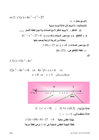 KAMIL ALNASSIRY158 
3 4
2: ( ) 4 27ex f x x x  
1‫ﻣﺠﺎل‬ ‫أوﺳﻊ‬=
2‫اﻟﻤﺤﺎذﯾﺎ‬‫ت‬:‫ا‬ ‫ﻷن‬ ‫ﺗﻮﺟﺪ‬ ‫ﻻ‬‫ﻟﯿﺴﺖ‬ ‫ﻟﺪاﻟﺔ‬‫ﻧﺴﺒﯿﺔ‬
1(‫اﻟﺘﻨﺎﻇ‬‫ﺮ‬:‫ﻧﻘﻄﺔ‬ ‫ﺣﻮل‬ ‫وﻻ‬ ‫اﻟﺼﺎدات‬ ‫ﻣﻊ‬ ‫ﻻ‬ ‫ﺗﻨﺎﻇﺮ‬ ‫ﯾﻮﺟﺪ‬ ‫ﻻ‬‫اﻷﺻﻞ‬.......
4(‫اﻟﺘﻘﺎﻃﻊ‬a(‫اﻟﺴﯿﻨﺎت‬ ‫ﻣﺤﻮر‬ ‫ﻣﻊ‬)y=0(
3 4
4 27 0x x  
‫ﺣﻠﮭﺎ‬ ‫ﯾﺼﻌﺐ‬ ‫اﻟﺮاﺑﻌﺔ‬ ‫اﻟﺪرﺟﺔ‬ ‫ﻣﻦ‬ ‫ﻣﻌﺎدﻟﺔ‬
(b‫اﻟﺼﺎدات‬ ‫ﻣﺤﻮر‬ ‫ﻣﻊ‬)0x ((0) 27f  
‫ھﻲ‬ ‫اﻟﺘﻘﺎﻃﻊ‬ ‫ﻧﻘﻄﺔ‬:(0, 27)
5(
2 3
'( ) 12 4f x x x 
22 3
(3 ) 0
0 3
12 4 0 4 x
x or x ‫ﺎن‬ ‫ﺣﺮﺟﺘ‬
x x x   
 
  
‫ﻣﺘﺰاﯾﺪة‬ ‫اﻟﺪاﻟﺔ‬:   1) : 0 ; 2) 0,3x x x  
‫ﻓﻲ‬ ‫ﻣﺘﻨﺎﻗﺼﺔ‬ ‫اﻟﺪاﻟﺔ‬: : 3x x 
‫ﻣﺤﻠﯿﺔ‬ ‫ﻋﻈﻤﻰ‬ ‫ﻧﮭﺎﯾﺔ‬(3) 108 81 27 0f    
‫ھﻲ‬ ‫اﻟﻤﺤﻠﯿﺔ‬ ‫اﻟﻌﻈﻤﻰ‬ ‫اﻟﻨﮭﺎﯾﺔ‬ ‫ﻧﻘﻄﺔ‬( 3 , 0)‫ﺣﺮﺟﺔ‬ ‫ﻧﻘﻄﺔ‬ ‫وھﻲ‬
‫إﺷﺎرة‬
( )f x
0 3
- - - - -+ + +
max
+ + ++
 