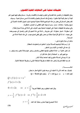 ‫ﺍﻟﻨﺎﺻﺮﻱ‬‫ﻣﻮﺳﻰ‬‫ﻛﺎﻣﻞ‬
170
‫ﺍﶈﻠﻴﺔ‬ ‫ﺍﻟﻨﻬﺎﻳﺎﺕ‬ ‫ﻋﻠﻰ‬ ‫ﻋﻤﻠﻴﺔ‬ ‫ﺗﻄﺒﻴﻘﺎﺕ‬)‫ﺍﻟﻘﺼﻮﻯ‬(.
‫اﻛﺒﺮ‬ ‫ﺗﻌﯿﯿﻦ‬ ‫ﻓﯿﮭﺎ‬ ‫ﯾﻄﻠﺐ‬ ‫ﻣﺴﺎﺋﻞ‬ ، ‫وﻏﯿﺮھﺎ‬ ‫واﻻﻗﺘﺼﺎد‬ ‫واﻟﮭﻨﺪﺳﺔ‬ ‫اﻟﻌﻠﻮم‬ ‫ﻓﻲ‬ ‫ﻗﻀﺎﯾﺎ‬ ‫ﻋﺪة‬ ‫ﺗﺘﻀﻤﻦ‬ ‫أن‬ ‫ﻟﻠﺘﻄﺒﯿﻘﺎت‬ ‫ﯾﻤﻜﻦ‬
‫ﻧﺼﯿﺔ‬ ‫ﻣﺴﺎﺋﻞ‬ ‫ﺗﺴﻤﻰ‬ ‫ﻟﺬا‬ ‫واﻟﻜﻠﻤﺎت‬ ‫ﺑﺎﻟﺠﻤﻞ‬ ‫اﻟﻤﺴﺎﺋﻞ‬ ‫ھﺬه‬ ‫وﺗﺼﺎغ‬ ، ‫ﻣﺘﻐﯿﺮة‬ ‫ﻟﻜﯿﺔ‬ ‫ﻗﯿﻤﺔ‬ ‫اﺻﻐﺮ‬ ‫أو‬ ‫ﻗﯿﻤﺔ‬‫وﺳﻮف‬ ،
‫ﻓﻲ‬ ‫اﻟﻤﺴﺎﺋﻞ‬ ‫ﺑﻌﺾ‬ ‫ﻧﻘﺪم‬‫اﻟﻨﺼﯿﺔ‬ ‫اﻟﻜﻠﻤﺎت‬ ‫ﺗﺤﻮﯾﻞ‬ ‫اﺳﻠﻮب‬ ‫ﺗﻮﺿﺢ‬ ‫ﻣﺤﻠﻮﻟﺔ‬ ‫ﻛﺄﻣﺜﻠﺔ‬ ‫اﻟﻤﻮاﺿﯿﻊ‬ ‫ھﺬه‬ ‫ﻣﻦ‬ ‫ﺑﻌﺾ‬‫إﻟﻲ‬
‫ﺛﻢ‬ ‫وﻣﻦ‬ ، ‫دوال‬ ، ‫ﻣﻌﺎدﻻت‬ ، ‫رﯾﺎﺿﯿﺔ‬ ‫ﺻﯿﻎ‬‫إﯾﺠﺎد‬‫اﻟﻤﻄﻠﻮﺑﺔ‬ ‫اﻟﺼﻐﺮى‬ ‫أو‬ ‫اﻟﻌﻈﻤﻰ‬ ‫اﻟﻘﯿﻢ‬.
‫ﻓﻤﺜﻼ‬ ‫اﻟﺴﺆال‬ ‫ﺑﺪاﯾﺔ‬ ‫ﻓﻲ‬ ‫اﻟﺪاﻟﺔ‬ ‫ﻋﻠﻰ‬ ‫اﻟﺘﻌﺮف‬ ‫ﯾﺠﺐ‬ ‫اﻟﻤﺤﻠﯿﺔ‬ ‫اﻟﻨﮭﺎﯾﺎت‬ ‫ﻋﻠﻰ‬ ‫ﻋﻤﻠﯿﺔ‬ ‫ﺗﻄﺒﯿﻘﺎت‬ ‫ﻣﻮﺿﻮﻋﻨﺎ‬ ‫وﻓﻲ‬:
‫أ‬ ، ‫اﺳﻄﻮاﻧﺔ‬ ‫أﻛﺒﺮ‬‫ﻣﺨﺮوط‬ ‫أﻛﺒﺮ‬ ، ‫اﺳﻄﻮاﻧﺔ‬ ‫ﺻﻐﺮ‬...‫ﯾﻌﺘﻤﺪ‬ ‫ﻣﺠﺴﻢ‬ ‫ﻷي‬ ‫واﻟﺼﻐﺮ‬ ‫اﻟﻜﺒﺮ‬ ‫ﻷن‬ ‫اﻟﺤﺠﻢ‬ ‫داﻟﺔ‬ ‫ھﻲ‬ ‫اﻟﺪاﻟﺔ‬
‫رﻗﯿﻖ‬ ‫ﻣﻌﺪن‬ ‫ﻣﻦ‬ ‫ﻣﻤﻜﻨﺔ‬ ‫ﻛﻤﯿﺔ‬ ‫أﻗﻞ‬ ‫ﻗﯿﻞ‬ ‫إذا‬ ‫أﻣﺎ‬ ، ‫ﺣﺠﻤﮫ‬ ‫ﻋﻠﻰ‬‫ﺗﻜﻔﻲ‬‫ھﻲ‬ ‫اﻟﺪاﻟﺔ‬ ‫اﻟﺤﺎﻟﺔ‬ ‫ھﺬه‬ ‫ﻓﻲ‬ ، ‫ﻣﺠﺴﻢ‬ ‫ﻟﺼﻨﻊ‬
‫اﻟﻤﺴﺎﺣﺔ‬.
‫ﯾﻠﻲ‬ ‫ﻣﺎ‬ ‫ﻧﺘﺒﻊ‬ ‫ﺳﺆال‬ ‫أي‬ ‫وﻟﺤﻞ‬:
1(‫واﻟ‬ ‫اﻟﻤﺘﻐﯿﺮات‬ ‫ﻣﺆﺷﺮا‬ ‫ﻟﻠﻤﺴﺄﻟﺔ‬ ‫ﺗﻮﺿﯿﺤﯿﺎ‬ ‫ﺷﻜﻼ‬ ‫ارﺳﻢ‬‫اﻟﻤﻌﻄﺎة‬ ‫ﻤﻌﻠﻮﻣﺎت‬.
2(‫اﻟﻤﺘﻐﯿﺮ‬ ‫وﻣﻦ‬ ‫اﻟﺜﺎﺑﺖ‬ ‫ﻣﻦ‬ ‫اﻷﺑﻌﺎد‬ ‫ﻓﻲ‬ ‫ﺣﺪد‬.
3(‫اﻟﻜﻤﯿﺔ‬ ‫ﻧﻌﺘﺒﺮ‬Q‫واﺣﺪ‬ ‫ﻣﺘﻐﯿﺮ‬ ‫ﺑﺪﻻﻟﺔ‬ ‫ﻋﻨﮭﺎ‬ ‫وﻧﻌﺒﺮ‬ ‫واﻟﺼﻐﺮى‬ ‫اﻟﻌﻈﻤﻰ‬ ‫ﻗﯿﻤﺘﮭﺎ‬ ‫اﻟﻤﻄﻠﻮب‬ ‫اﻟﺪاﻟﺔ‬‫وﻟﯿﻜﻦ‬x
‫ﻗﯿﻢ‬ ‫ﺗﻌﯿﯿﻦ‬ ‫ﻣﻊ‬x‫اﻟﻤﺤﺘﻤﻠﺔ‬)‫ﻓﺘﺮة‬ ‫ﻋﺎدة‬ ‫ﺗﻤﺜﻞ‬.(
4(‫أﺣﺪھﻤﺎ‬ ‫ﻓﺠﺪ‬ ‫ﻣﺘﻐﯿﺮﯾﻦ‬ ‫اﻟﻤﺴﺄﻟﺔ‬ ‫ﻓﻲ‬ ‫وﺟﺪ‬ ‫إذا‬‫اﻵﺧﺮ‬ ‫ﺑﺪﻻﻟﺔ‬.
5(‫اﻟﺜﺎﻧﯿﺔ‬ ‫اﻟﻤﺸﺘﻘﺔ‬ ‫ﺑﻄﺮﯾﻘﺔ‬ ‫أو‬ ‫اﻷوﻟﻰ‬ ‫اﻟﻤﺸﺘﻘﺔ‬ ‫ﺑﻄﺮﯾﻘﺔ‬ ‫إﻣﺎ‬ ‫اﻟﻨﻘﻂ‬ ‫ھﺬه‬ ‫وأﺧﺘﺒﺮ‬ ‫اﻟﺤﺮﺟﺔ‬ ‫اﻟﻨﻘﻂ‬ ‫ﺟﺪ‬.
‫أﻣﺜﻠــــــــــــــــﺔ‬:
Ex61:‫ﯾﻤﻜﻦ‬ ‫ﻣﺎ‬ ‫أﺻﻐﺮ‬ ‫اﻟﻨﺎﺗﺞ‬ ‫ﯾﻜﻮن‬ ‫ﻣﺮﺑﻌﮫ‬ ‫إﻟﻰ‬ ‫أﺿﯿﻒ‬ ‫إذا‬ ‫اﻟﺬي‬ ‫اﻟﻌﺪد‬ ‫ﺟﺪ‬.
‫اﻟﻌﺪد‬ ‫ﻟﯿﻜﻦ‬=x‫اﻟﻌﺪد‬ ‫ﻣﺮﺑﻊ‬=x2
‫اﻹﺿﺎﻓﺔ‬ ‫ﻧﺎﺗﺞ‬ ‫وﻟﯿﻜﻦ‬=Q
2
( )Q f x x x  
( ) 1 2f x x  
‫اﻟﺤﺮﺟﺔ‬ ‫اﻟﻨﻘﻄﺔ‬ ‫وھﻮ‬ ‫اﻟﻤﻄﻠﻮب‬ ‫اﻟﻌﺪد‬ ‫ﯾﻤﺜﻞ‬
1
0 1 2
2
x x

   
1
( ) 2 ( ) 2 0
2
f x f     1
2
x  
‫اﻟﻌﺪد‬ ‫ﻋﻨﺪ‬ ‫ﻣﺤﻠﯿﺔ‬ ‫ﺻﻐﺮى‬ ‫ﻧﮭﺎﯾﺔ‬ ‫اﻟﻤﺠﻤﻮع‬ ‫ﻟﺪاﻟﺔ‬
1
2
x  
 