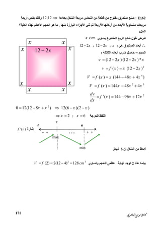 ‫ﺍﻟﻨﺎﺻﺮﻱ‬‫ﻣﻮﺳﻰ‬‫ﻛﺎﻣﻞ‬
171
Ex62:‫ﺑﻌﺪاھﺎ‬ ‫اﻟﺸﻜﻞ‬ ‫ﻣﺮﺑﻌﺔ‬ ‫اﻟﻨﺤﺎس‬ ‫ﻣﻦ‬ ‫ﻗﻄﻌﺔ‬ ‫ﻣﻦ‬ ‫ﻣﻔﺘﻮح‬ ‫ﺻﻨﺪوق‬ ‫ﺻﻨﻊ‬12,12 cm‫أرﺑﻌﺔ‬ ‫ﺑﻘﺺ‬ ‫وذﻟﻚ‬
‫ﻣﻨﮭﺎ‬ ‫اﻟﺒﺎرزة‬ ‫اﻷﺟﺰاء‬ ‫ﺛﻨﻲ‬ ‫ﺛﻢ‬ ‫اﻷرﺑﻌﺔ‬ ‫أرﻛﺎﻧﮭﺎ‬ ‫ﻣﻦ‬ ‫اﻷﺑﻌﺎد‬ ‫ﻣﺘﺴﺎوﯾﺔ‬ ‫ﻣﺮﺑﻌﺎت‬.‫اﻟﻌﻠﺒﺔ؟‬ ‫ﻟﮭﺬه‬ ‫اﻷﻋﻈﻢ‬ ‫اﻟﺤﺠﻢ‬ ‫ھﻮ‬ ‫ﻣﺎ‬
‫اﻟﺤﻞ‬:
‫ﯾﺴﺎوي‬ ‫اﻟﻤﻘﻄﻮع‬ ‫اﻟﺮﺑﻊ‬ ‫ﺿﻠﻊ‬ ‫ﻃﻮل‬ ‫ﻧﻔﺮض‬x cm
‫ھﻲ‬ ‫اﻟﺼﻨﺪوق‬ ‫أﺑﻌﺎد‬:12 2 ; 12 2 ;x x x 
‫اﻟﺤﺠﻢ‬=‫اﻟﺜﻼﺛﺔ‬ ‫أﺑﻌﺎده‬ ‫ﺿﺮب‬ ‫ﺣﺎﺻﻞ‬:
(12 2 ) (12 2 )*v x x x  
2
( ) (12 2 )v f x x x  
4
( ) (144 48 4 )V f x x x x   
2 3
( ) 144 48 4V f x x x x   
2
( ) 144 96 12
dv
f x x x
dx
   
2
0 12(12 8 ) 12(6 )(2 )x x x x     
‫اﻟﺤﺮﺟﺔ‬ ‫اﻟﻨﻘﻂ‬2 ; 6x x  
‫أن‬ ‫اﻟﺸﻜﻞ‬ ‫ﻣﻦ‬ ‫ﻻﺣﻆ‬6‫ﺗﮭﻤﻞ‬
‫ﻋﻨﺪ‬ ‫ﺑﯿﻨﻤﺎ‬2‫ﻧﮭﺎﯾﺔ‬ ‫ﺗﻮﺟﺪ‬‫وﺗﺴﺎوي‬ ‫ﻟﻠﺤﺠﻢ‬ ‫ﻋﻈﻤﻰ‬
2 3
(2) 2(12 4) 128V f cm   
xx
x
x
x x
x
12 2x
x
2
0
‫إﺷﺎرة‬( )f x
---+ +
max
6
min
+ +
 