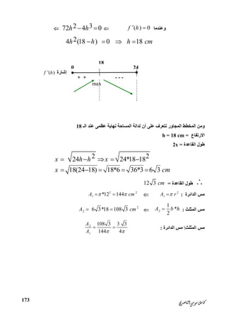 ‫ﺍﻟﻨﺎﺻﺮﻱ‬‫ﻣﻮﺳﻰ‬‫ﻛﺎﻣﻞ‬
173
‫وﻋﻨﺪﻣﺎ‬( ) 0f h 2 372 4 0h h 
24 (18 ) 0 18h h h cm   
‫ﻧﺘﻌﺮف‬ ‫اﻟﻤﺠﺎور‬ ‫اﻟﻤﺨﻄﻂ‬ ‫وﻣﻦ‬‫ﻋﻠ‬‫ﻰ‬‫اﻟﻤﺴﺎﺣﺔ‬ ‫ﻟﺪاﻟﺔ‬ ‫أن‬‫ﻧﮭﺎﯾﺔ‬‫اﻟـ‬ ‫ﻋﻨﺪ‬ ‫ﻋﻈﻤﻰ‬18
‫اﻻرﺗﻔﺎع‬=h = 18 cm
‫اﻟﻘﺎﻋﺪة‬ ‫ﻃﻮل‬=2x
2 224 24*18 18
18(24 18) 18*6 36*3 6 3
x h h x
x cm
    
    
‫اﻟﻘﺎﻋﺪة‬ ‫ﻃﻮل‬=12 3 cm
‫اﻟﺪاﺋﺮة‬ ‫ﻣﺲ‬:2
1A r2 2
1 *12 144A cm  
‫اﻟﻤﺜﻠﺚ‬ ‫ﻣﺲ‬:2
1
*
2
A b h
2
2 6 3*18 108 3A cm 
‫اﻟﻤﺜﻠﺚ‬ ‫ﻣﺲ‬‫اﻟﺪاﺋﺮة‬ ‫ﻣﺲ‬:
2
1
108 3 3 3
144 4
A
A  
 
18
0
‫إﺷﺎرة‬( )f h
---+ +
max
24
 