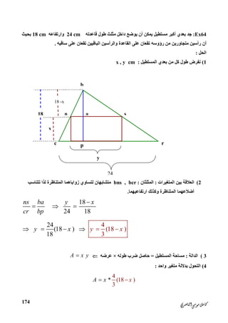 ‫ﺍﻟﻨﺎﺻﺮﻱ‬‫ﻣﻮﺳﻰ‬‫ﻛﺎﻣﻞ‬
174
b
c r
n s
p
a
y
18
x
18 -x
24
Ex64:‫ﻗﺎﻋﺪﺗﮫ‬ ‫ﻃﻮل‬ ‫ﻣﺜﻠﺚ‬ ‫داﺧﻞ‬ ‫ﯾﻮﺿﻊ‬ ‫أن‬ ‫ﯾﻤﻜﻦ‬ ‫ﻣﺴﺘﻄﯿﻞ‬ ‫أﻛﺒﺮ‬ ‫ﺑﻌﺪي‬ ‫ﺟﺪ‬24 cm‫وارﺗﻔﺎﻋ‬‫ﮫ‬18 cm‫ﺑﺤﯿﺚ‬
‫أ‬‫رؤوﺳ‬ ‫ﻣﻦ‬ ‫ﻣﺘﺠﺎورﯾﻦ‬ ‫رأﺳﯿﻦ‬ ‫ن‬‫ﮫ‬‫ﺳﺎﻗﯿﮫ‬ ‫ﻋﻠﻰ‬ ‫ﺗﻘﻌﺎن‬ ‫اﻟﺒﺎﻗﯿﯿﻦ‬ ‫واﻟﺮأﺳﯿﻦ‬ ‫اﻟﻘﺎﻋﺪة‬ ‫ﻋﻠﻰ‬ ‫ﺗﻘﻌﺎن‬.
‫اﻟﺤﻞ‬:
1(‫اﻟﻤﺴﺘﻄﯿﻞ‬ ‫ﺑﻌﺪي‬ ‫ﻣﻦ‬ ‫ﻛﻞ‬ ‫ﻃﻮل‬ ‫ﻧﻔﺮض‬:x , y cm
2(‫اﻟﻤﺘﻐﯿﺮات‬ ‫ﺑﯿﻦ‬ ‫اﻟﻌﻼﻗﺔ‬:‫اﻟﻤﺜﻠﺜﺎن‬:bns , bcr‫ﺗﺘﻨﺎﺳﺐ‬ ‫ﻟﺬا‬ ‫اﻟﻤﺘﻨﺎﻇﺮة‬ ‫زواﯾﺎھﻤﺎ‬ ‫ﻟﺘﺴﺎوي‬ ‫ﻣﺘﺸﺎﺑﮭﺎن‬
‫أﺿﻼﻋﮭﻤ‬‫ﺎ‬‫اﻟﻤﺘﻨﺎﻇ‬‫ارﺗﻔﺎﻋﯿﮭﻤﺎ‬ ‫وﻛﺬﻟﻚ‬ ‫ﺮة‬.
18
24 18
ns ba y x
cr bp

  
24
(18 )
4
(18
318
)xy x y    
3(‫اﻟﺪاﻟﺔ‬:‫اﻟﻤﺴﺘﻄﯿﻞ‬ ‫ﻣﺴﺎﺣﺔ‬=‫ﻃﻮﻟﮫ‬ ‫ﺿﺮب‬ ‫ﺣﺎﺻﻞ‬×‫ﻋﺮﺿﮫ‬A x y
4(‫واﺣﺪ‬ ‫ﻣﺘﻐﯿﺮ‬ ‫ﺑﺪﻻﻟﺔ‬ ‫اﻟﺘﺤﻮل‬:
4
(18 )
3
*A x x
 