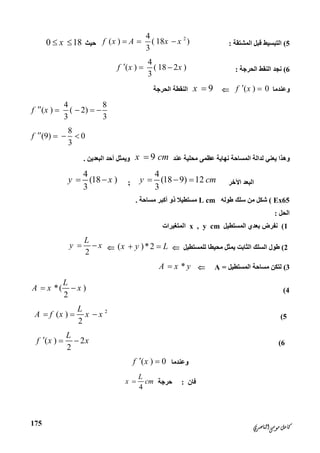‫ﺍﻟﻨﺎﺻﺮﻱ‬‫ﻣﻮﺳﻰ‬‫ﻛﺎﻣﻞ‬
175
5(‫اﻟﻤﺸﺘﻘﺔ‬ ‫ﻗﺒﻞ‬ ‫اﻟﺘﺒﺴﯿﻂ‬:
24
( ) ( 18 )
3
f x A x x  ‫ﺣﯿﺚ‬0 18x 
6(‫اﻟﺤﺮﺟﺔ‬ ‫اﻟﻨﻘﻂ‬ ‫ﻧﺠﺪ‬:
4
( ) ( 18 2 )
3
f x x  
‫وﻋﻨﺪﻣﺎ‬( ) 0f x 9x ‫اﻟﺤﺮﺟﺔ‬ ‫اﻟﻨﻘﻄﺔ‬
4 8
( ) ( 2)
3 3
f x    
8
(9) 0
3
f    
‫ﻋﻨﺪ‬ ‫ﻣﺤﻠﯿﺔ‬ ‫ﻋﻈﻤﻰ‬ ‫ﻧﮭﺎﯾﺔ‬ ‫اﻟﻤﺴﺎﺣﺔ‬ ‫ﻟﺪاﻟﺔ‬ ‫ﯾﻌﻨﻲ‬ ‫وھﺬا‬9x cm‫اﻟﺒﻌﺪﯾﻦ‬ ‫أﺣﺪ‬ ‫وﯾﻤﺜﻞ‬.
‫اﻵﺧﺮ‬ ‫اﻟﺒﻌﺪ‬
4
(18 9) 12
3
y cm  ;
4
(18 )
3
y x 
Ex65(‫ﻃﻮﻟﮫ‬ ‫ﺳﻠﻚ‬ ‫ﻣﻦ‬ ‫ﺷﻜﻞ‬L cm‫ﻣﺴﺎﺣﺔ‬ ‫أﻛﺒﺮ‬ ‫ذو‬ ‫ﻣﺴﺘﻄﯿﻼ‬.
‫اﻟﺤﻞ‬:
1(‫اﻟﻤﺴﺘﻄﯿﻞ‬ ‫ﺑﻌﺪي‬ ‫ﻧﻔﺮض‬x , y cm‫اﻟﻤﺘﻐﯿﺮات‬
2(‫ﻟﻠﻤﺴﺘﻄﯿﻞ‬ ‫ﻣﺤﯿﻄﺎ‬ ‫ﯾﻤﺜﻞ‬ ‫اﻟﺜﺎﺑﺖ‬ ‫اﻟﺴﻠﻚ‬ ‫ﻃﻮل‬( )*2x y L 
2
L
y x 
3(‫اﻟﻤﺴﺘﻄﯿﻞ‬ ‫ﻣﺴﺎﺣﺔ‬ ‫ﻟﺘﻜﻦ‬=A*A x y
4(*( )
2
L
A x x 
5(
2
( )
2
L
A f x x x  
6(( ) 2
2
L
f x x  
‫وﻋﻨﺪﻣﺎ‬( ) 0f x 
‫ﻓﺎن‬:‫ﺣﺮﺟﺔ‬
4
L
x cm
 