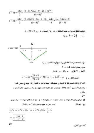 ‫ﺍﻟﻨﺎﺻﺮﻱ‬‫ﻣﻮﺳﻰ‬‫ﻛﺎﻣﻞ‬
177
24
8
‫إﺷﺎرة‬( )f h
+ +--
min
2
2
64 ( 8)*2( 8) ( 8) *1
( ) *
3 ( 8)
h h h
f h
h
    
 

2 2
64 ( 8)(2 16 8) 64 ( 24)( 8)
( ) * *
3 ( 8) 3 ( 8)
h h h h h
f h
h h
      
  
 
6(‫اﻟﺤﺮﺟﺔ‬ ‫اﻟﻨﻘﻂ‬ ‫ﻧﺠﺪ‬:‫اﻟﻤﺸﺘﻘﺔ‬ ‫وﻋﻨﺪﻣﺎ‬=0‫اﻟﺒﺴﻂ‬ ‫ﻓﺎن‬=024 0h  
24h ‫ﺣﺮﺟﺔ‬
‫ﻧﮭﺎﯾﺔ‬ ‫اﻟﺤﺠﻢ‬ ‫ﻟﺪاﻟﺔ‬ ‫أن‬ ‫ﻧﺴﺘﻨﺞ‬ ‫اﻷوﻟﻰ‬ ‫اﻟﻤﺸﺘﻘﺔ‬ ‫اﺧﺘﺒﺎر‬ ‫ﻣﺨﻄﻂ‬ ‫ﻣﻦ‬
‫ﻋﻨﺪﻣﺎ‬ ‫ﻣﺤﻠﯿﺔ‬ ‫ﺻﻐﺮى‬24h 
‫اﻷﺑﻌﺎد‬(‫اﻻرﺗﻔﺎع‬:h+8 = 32 cm
‫اﻟﻘﻄﺮ‬ ‫ﻧﺼﻒ‬r(
2 24 8
64* 128 8 2
24 8
r r cm

   

Ex67(‫داﺋﺮﯾﺔ‬ ‫اﺳﻄﻮاﻧﺔ‬ ‫ﻗﻄﺮ‬ ‫ﻧﺼﻒ‬ ‫ﯾﺴﺎوي‬ ‫ﻛﺮة‬ ‫ﻗﻄﺮ‬ ‫ﻧﺼﻒ‬ ‫ﻛﺎن‬ ‫اذا‬‫ﻗﺎﺋﻤﺔ‬‫اﻟﻜﺮة‬ ‫ﺣﺠﻤﻲ‬ ‫ﻣﺠﻤﻮع‬ ‫وﻛﺎن‬ ،
‫ﯾﺴﺎوي‬ ‫واﻻﺳﻄﻮاﻧﺔ‬
3
90 cm‫اﻟﻜﻠﯿﺔ‬ ‫ﻣﺴﺎﺣﺘﯿﮭﻤﺎ‬ ‫ﻣﺠﻤﻮع‬ ‫ﯾﻜﻮن‬ ‫ﻋﻨﺪﻣﺎ‬ ‫اﻟﻜﺮة‬ ‫ﻗﻄﺮ‬ ‫ﻧﺼﻒ‬ ‫ﺟﺪ‬‫ﻣﺎ‬ ‫أﺻﻐﺮ‬
‫ﯾﻤﻜﻦ‬.
‫اﻟﺤﻞ‬:
1(‫اﻻﺳﻄﻮاﻧﺔ‬ ‫ﺑﻌﺪي‬ ‫ﻧﻔﺮض‬:‫اﻟ‬ ‫ﻧﺼﻒ‬‫ﻘﻄﺮ‬=r‫واﻻرﺗﻔﺎع‬=h‫ﻟﻜﺮ‬ ‫ﻗﻄﺮا‬ ‫ﻧﺼﻒ‬‫ة‬=r‫ﺑﺎﻟﺴﻨﺘﯿﻤﺘﺮ‬
2(‫اﻟﻌﻼﻗﺔ‬:‫اﻟﻜﺮة‬ ‫ﺣﺠﻢ‬+‫اﻻﺳﻄﻮاﻧﺔ‬ ‫ﺣﺠﻢ‬=
3
90 cm
3 2 2 34 4
* 90 * 90
3 3
r r h r h r         
2
90 4
3
h r
r
  
 