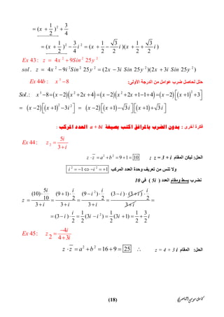 ‫ﺍﻟﻨﺎﺻﺮﻱ‬‫ﻣﻮﺳﻰ‬‫ﻛﺎﻣﻞ‬)18(
2
2 2
2 2 2 2 2
2 2 2
2
4
1 3
( )
2 4
1 3 1 3 1 3
( ) ( )( )
3: 4 9 25
2 4 2 2 2 2
. 4 9 25 (2 3 25 )(2 3 25 )
Ex z x
x
x i x i x i
sol z x i Sin y x i Sin y x i Sin y
Sin y
  
       
    
 


‫اﻷوﻟﻰ‬ ‫اﻟﺪرﺟﺔ‬ ‫ﻣﻦ‬ ‫ﻋﻮاﻣﻞ‬ ‫ﺿﺮب‬ ‫ﻟﺤﺎﺻﻞ‬ ‫ﺣﻠﻞ‬:
3
44 : 8Ex b x 
         
         
23 2 2
2 2
.: 8 2 2 4 2 2 1 1 4 2 1 3
2 1 3 2 1 3 1 3
Sol x x x x x x x x x
x x i x x i x i
               
 
                  
‫أﺧﺮى‬ ‫ﻓﻜﺮة‬:‫ﺑﺎﳌ‬ ‫ﺍﻟﻀﺮﺏ‬ ‫ﺑﺪﻭﻥ‬‫ﺑﺼﻴﻐﺔ‬ ‫ﺍﻛﺘﺐ‬ ‫ﺮﺍﻓﻖ‬a + bi‫ﺍﳌﺮﻛﺐ‬ ‫ﺍﻟﻌﺪﺩ‬:
2
5
44:
3
i
Ex z
i


‫اﻟﺤﻞ‬:‫اﻟﻤﻘﺎم‬ ‫ﻟﯿﻜﻦ‬z = 3 + i;2 2
9 1 10z z a b     
‫و‬‫ﺗﻨﺲ‬ ‫ﻻ‬‫ﻣﻦ‬‫اﻟﻤﺮﻛﺐ‬ ‫اﻟﻌﺪد‬ ‫وﺣﺪة‬ ‫ﺗﻌﺮﯾﻒ‬
2 2
1 1i i     
‫ﻧﻀﺮب‬‫وﻣﻘﺎم‬ ‫ﺑﺴﻂ‬‫اﻟﻌﺪد‬)5i(‫ﻓﻲ‬10
25
(10) (9 1) (9 ) (3 ) (3 )
10 2 2
3 3 3
i i i
i i i
z
i i i
       
   
  
2
3
i
i


21 1 1 3
(3 ) (3 ) (3 1)
2 2 2 2 2
i
i i i i i

        
4
45:
2 4 3
i
Ex z
i



‫اﻟﺤﻞ‬:‫اﻟﻤﻘﺎم‬  z = 4 + 3 i
2 2
16 9 25     z z a b      
 