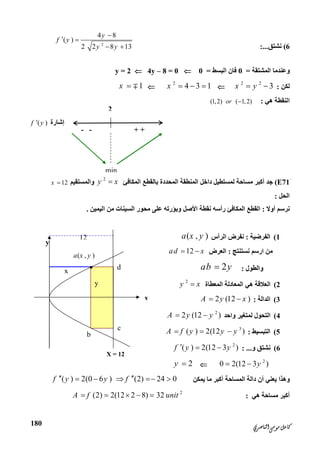 ‫ﺍﻟﻨﺎﺻﺮﻱ‬‫ﻣﻮﺳﻰ‬‫ﻛﺎﻣﻞ‬
180
2
‫إﺷﺎرة‬( )f y
+ +--
min
y
x
X = 12
( , )
•
a x y
b
12
c
d
y
x
6(‫ﻧﺸﺘﻖ‬:...2
4 8
( )
2 2 8 13
y
f y
y y

 
 
‫اﻟﻤﺸﺘﻘﺔ‬ ‫وﻋﻨﺪﻣﺎ‬=0‫اﻟﺒﺴﻂ‬ ‫ﻓﺎن‬=04y – 8 = 0y = 2
‫ﻟﻜﻦ‬:
2 2
3x y 
2
4 3 1x   1x  
‫ھﻲ‬ ‫اﻟﻨﻘﻄﺔ‬:(1,2) ( 1,2)or 
َE71(‫اﻟﻤﻜﺎﻓﺊ‬ ‫ﺑﺎﻟﻘﻄﻊ‬ ‫اﻟﻤﺤﺪدة‬ ‫اﻟﻤﻨﻄﻘﺔ‬ ‫داﺧﻞ‬ ‫ﻟﻤﺴﺘﻄﯿﻞ‬ ‫ﻣﺴﺎﺣﺔ‬ ‫أﻛﺒﺮ‬ ‫ﺟﺪ‬
2
y x‫واﻟﻤﺴ‬‫ﺘﻘﯿﻢ‬12x 
‫اﻟﺤﻞ‬:
‫أوﻻ‬ ‫ﻧﺮﺳﻢ‬:‫اﻟﯿﻤﯿﻦ‬ ‫ﻣﻦ‬ ‫اﻟﺴﯿﻨﺎت‬ ‫ﻣﺤﻮر‬ ‫ﻋﻠﻰ‬ ‫وﺑﺆرﺗﮫ‬ ‫اﻷﺻﻞ‬ ‫ﻧﻘﻄﺔ‬ ‫رأﺳﮫ‬ ‫اﻟﻤﻜﺎﻓﺊ‬ ‫اﻟﻘﻄﻊ‬.
1(‫اﻟﻔﺮﺿﯿﺔ‬:‫اﻟﺮأس‬ ‫ﻧﻔﺮض‬( , )a x y
‫ﻧﺴﺘﻨﺘﺞ‬ ‫ارﺳﻢ‬ ‫ﻣﻦ‬:‫اﻟﻌﺮض‬12ad x 
‫واﻟﻄﻮل‬:2ab y
2(‫اﻟﻤﻌﻄﺎة‬ ‫اﻟﻤﻌﺎدﻟﺔ‬ ‫ھﻲ‬ ‫اﻟﻌﻼﻗﺔ‬
2
y x
3(‫اﻟﺪاﻟ‬‫ﺔ‬:2 (12 )A y x 
4(‫واﺣﺪ‬ ‫ﻟﻤﺘﻐﯿﺮ‬ ‫اﻟﺘﺤﻮل‬
2
2 (12 )A y y 
5(‫اﻟﺘﺒﺴﯿﻂ‬:
3
( ) 2(12 )A f y y y  
6(‫و‬ ‫ﻧﺸﺘﻖ‬: ...
2
( ) 2(12 3 )f y y  
2
0 2(12 3 )y 2y 
‫ﯾﻤﻜﻦ‬ ‫ﻣﺎ‬ ‫أﻛﺒﺮ‬ ‫اﻟﻤﺴﺎﺣﺔ‬ ‫داﻟﺔ‬ ‫أن‬ ‫ﯾﻌﻨﻲ‬ ‫وھﺬا‬( ) 2(0 6 ) (2) 24 0f y y f     
‫ھﻲ‬ ‫ﻣﺴﺎﺣﺔ‬ ‫أﻛﺒﺮ‬:
2
(2) 2(12 2 8) 32A f unit    
 