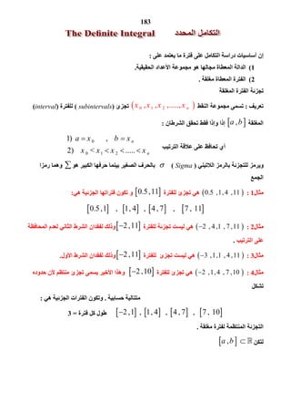 183
‫ﻋﻠﻰ‬ ‫ﯾﻌﺘﻤﺪ‬ ‫ﻣﺎ‬ ‫ﻓﺘﺮة‬ ‫ﻋﻠﻰ‬ ‫اﻟﺘﻜﺎﻣﻞ‬ ‫دراﺳﺔ‬ ‫أﺳﺎﺳﯿﺎت‬ ‫إن‬:
1(‫اﻟﺤﻘﯿﻘﯿﺔ‬ ‫اﻷﻋﺪاد‬ ‫ﻣﺠﻤﻮﻋﺔ‬ ‫ھﻮ‬ ‫ﻣﺠﺎﻟﮭﺎ‬ ‫اﻟﻤﻌﻄﺎة‬ ‫اﻟﺪاﻟﺔ‬.
2(‫ﻣﻐﻠﻘﺔ‬ ‫اﻟﻤﻌﻄﺎة‬ ‫اﻟﻔﺘﺮة‬.
‫اﻟﻤﻐﻠﻘﺔ‬ ‫اﻟﻔﺘﺮة‬ ‫ﺗﺠﺰﺋﺔ‬
‫ﺗﻌﺮﯾﻒ‬:‫اﻟﻨﻘﻂ‬ ‫ﻣﺠﻤﻮﻋﺔ‬ ‫ﺗﺴﻤﻰ‬ 0 1 2 ,  ,  ,.....,  nx x x x‫ﺗﺠﺰئ‬)subintervals(‫ﻟﻠﻔﺘﺮة‬)interval(
‫اﻟﻤﻐﻠﻘﺔ‬  , a b‫اﻟﺸﺮﻃﺎن‬ ‫ﺗﺤﻘﻖ‬ ‫ﻓﻘﻂ‬ ‫وإذا‬ ‫إذا‬:
‫اﻟﺘﺮﺗﯿﺐ‬ ‫ﻋﻼﻗﺔ‬ ‫ﻋﻠﻰ‬ ‫ﺗﺤﺎﻓﻆ‬ ‫أي‬
0
0 1 2
1)         ,      
2)      <     .....  
n
n
a x b x
x x x x
 
  
‫اﻟﻼﺗﯿﻨﻲ‬ ‫ﺑﺎﻟﺮﻣﺰ‬ ‫ﻟﻠﺘﺠﺰﺋﺔ‬ ‫وﯾﺮﻣﺰ‬)Sigma(‫ھﻮ‬ ‫اﻟﻜﺒﯿﺮ‬ ‫ﺣﺮﻓﮭﺎ‬ ‫ﺑﯿﻨﻤﺎ‬ ‫اﻟﺼﻐﯿﺮ‬ ‫ﺑﺎﻟﺤﺮف‬‫رﻣﺰا‬ ‫وھﻤﺎ‬
‫اﻟﺠﻤﻊ‬
‫ﻣﺜﺎل‬1: 0.5  , 1 ,4  , 11 ‫ﻟﻠﻔﺘﺮة‬ ‫ﺗﺠﺰئ‬ ‫ھﻲ‬ 0.5 , 11‫ھﻲ‬ ‫اﻟﺠﺰﺋﯿﺔ‬ ‫ﻓﺘﺮاﺗﮭﺎ‬ ‫ﺗﻜﻮن‬ ‫و‬:
       0.5 , 1    ,    1 , 4    ,   4 , 7     ,     7 ,  11 
‫ﻣﺜﺎل‬2: 2  , 4 ,1  , 7 , 11 ‫ﻟﻠﻔﺘﺮة‬ ‫ﺗﺠﺰﺋﺔ‬ ‫ﻟﯿﺴﺖ‬ ‫ھﻲ‬ 2 , 11‫اﻟﺸﺮط‬ ‫ﻟﻔﻘﺪان‬ ‫وذﻟﻚ‬‫اﻟﻤﺤﺎﻓﻈﺔ‬ ‫ﻟﻌﺪم‬ ‫اﻟﺜﺎﻧﻲ‬
‫ﻋﻠﻰ‬‫اﻟﺘﺮﺗﯿﺐ‬.
‫ﻣﺜﺎل‬3: 3  , 1 ,1  , 4 , 11 ‫ﻟﻠﻔﺘﺮة‬ ‫ﺗﺠﺰئ‬ ‫ﻟﯿﺴﺖ‬ ‫ھﻲ‬ 2 , 11‫اﻷول‬ ‫اﻟﺸﺮط‬ ‫ﻟﻔﻘﺪان‬ ‫وذﻟﻚ‬.
‫ﻣﺜﺎل‬4: 2  , 1 ,4  , 7 , 10 ‫ﻟﻠﻔﺘﺮة‬ ‫ﺗﺠﺰئ‬ ‫ھﻲ‬ 2 , 10‫ﻷن‬ ‫ﻣﻨﺘﻈﻢ‬ ‫ﺗﺠﺰئ‬ ‫ﯾﺴﻤﻰ‬ ‫اﻷﺧﯿﺮ‬ ‫وھﺬا‬‫ﺣﺪوده‬
‫ﺗﺸﻜﻞ‬
‫ﺣﺴﺎﺑﯿﺔ‬ ‫ﻣﺘﺘﺎﻟﯿﺔ‬.‫ھﻲ‬ ‫اﻟﺠﺰﺋﯿﺔ‬ ‫اﻟﻔﺘﺮات‬ ‫وﺗﻜﻮن‬:
       2 , 1   ,   1 , 4    ,   4 , 7    ,    7 ,  10‫ﻓﺘﺮة‬ ‫ﻛﻞ‬ ‫ﻃﻮل‬=3
‫ﻣﻐﻠﻘﺔ‬ ‫ﻟﻔﺘﺮة‬ ‫اﻟﻤﻨﺘﻈﻤﺔ‬ ‫اﻟﺘﺠﺰﺋﺔ‬.
‫ﻟﺘﻜﻦ‬  ,      a b  
 