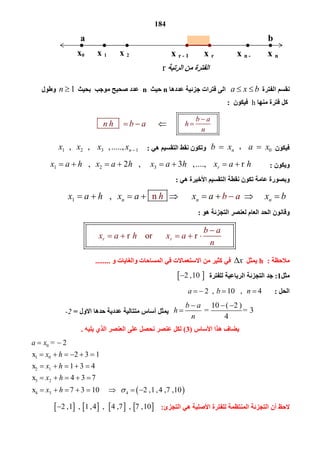 184
‫اﻟﻔﺘﺮة‬ ‫ﻧﻘﺴﻢ‬       a x b ‫ﺟ‬ ‫ﻓﺘﺮات‬ ‫اﻟﻰ‬‫ﻋﺪدھﺎ‬ ‫ﺰﺋﯿﺔ‬n‫ﺣﯿﺚ‬n ‫ﺑﺤﯿﺚ‬ ‫ﻣﻮﺟﺐ‬ ‫ﺻﺤﯿﺢ‬ ‫ﻋﺪد‬   1n ‫وﻃﻮل‬
‫ﻣﻨﮭﺎ‬ ‫ﻓﺘﺮة‬ ‫ﻛﻞ‬h‫ﻓﯿﻜﻮن‬:
 
     
 
       
b a
h
n

                       n h b a  
‫ﻓﯿﻜﻮن‬0     a x،      nb x‫ھﻲ‬ ‫اﻟﺘﻘﺴﯿﻢ‬ ‫ﻧﻘﻂ‬ ‫وﺗﻜﻮن‬:1 2 3    1  ,      ,       , .....,  nx x x x 
‫وﯾﻜﻮن‬:1 2 3         ,         2    ,           3    , ....,          r   rx a h x a h x a h x a h       
‫ھﻲ‬ ‫اﻷﺧﯿﺮة‬ ‫اﻟﺘﻘﺴﯿﻢ‬ ‫ﻧﻘﻄﺔ‬ ‫ﺗﻜﻮن‬ ‫ﻋﺎﻣﺔ‬ ‫وﺑﺼﻮرة‬:
1         ,                 n                         n n nx a h x a x a xb a bh        
‫ھﻮ‬ ‫اﻟﺘﺠﺰﺋﺔ‬ ‫ﻟﻌﻨﺼﺮ‬ ‫اﻟﻌﺎم‬ ‫اﻟﺤﺪ‬ ‫وﻗﺎﻧﻮن‬:
   
       r      or            r             r r
b a
x a h x a
n

    
‫ﻣﻼﺣﻈﺔ‬:h‫ﯾﻤﺜﻞ‬x‫ﻓ‬‫و‬ ‫واﻟﻐﺎﯾﺎت‬ ‫اﻟﻤﺴﺎﺣﺎت‬ ‫ﻓﻲ‬ ‫اﻻﺳﺘﻌﻤﺎﻻت‬ ‫ﻣﻦ‬ ‫ﻛﺜﯿﺮ‬ ‫ﻲ‬........
‫ﻣﺜﻞ‬1:‫ﻟﻠﻔﺘﺮة‬ ‫اﻟﺮﺑﺎﻋﯿﺔ‬ ‫اﻟﺘﺠﺰﺋﺔ‬ ‫ﺟﺪ‬ 2 , 10 
‫اﻟﺤﻞ‬:     2  ,      10   ,     4a b n   
    10 ( 2 )
         =   = 3
4
b a
h
n
  
‫اﻻول‬ ‫ﺣﺪھﺎ‬ ‫ﻋﺪدﯾﺔ‬ ‫ﻣﺘﺘﺎﻟﯿﺔ‬ ‫أﺳﺎس‬ ‫ﯾﻤﺜﻞ‬=-2
‫اﻷﺳﺎس‬ ‫ھﺬا‬ ‫ﯾﻀﺎف‬)3(‫ﻋﻨﺼﺮ‬ ‫ﻟﻜﻞ‬‫ﯾﻠﯿﮫ‬ ‫اﻟﺬي‬ ‫اﻟﻌﻨﺼﺮ‬ ‫ﻋﻠﻰ‬ ‫ﻧﺤﺼﻞ‬.
 
0
1 0
2 1
3 2
4 3 4
   =  2 
x       2 3 1 
x       1 3 4
x       4 3 7
x       7 3 10              2 , 1 , 4 , 7 ,10
a x
x h
x h
x h
x h 
 
     
    
    
       
‫اﻟﺘﺠﺰئ‬ ‫ھﻲ‬ ‫اﻷﺻﻠﯿﺔ‬ ‫ﻟﻠﻔﺘﺮة‬ ‫اﻟﻤﻨﺘﻈﻤﺔ‬ ‫اﻟﺘﺠﺰﺋﺔ‬ ‫أن‬ ‫ﻻﺣﻆ‬:       2 , 1   ,   1 , 4   ,    4 , 7   ,   7 , 10  
a b
x0 x 1 x 2 x r - 1 x r 
‫اﻟﻔﺘﺮة‬‫اﻟﺮﺗﺒﺔ‬ ‫ﻣﻦ‬r 
x n - x n 
 
