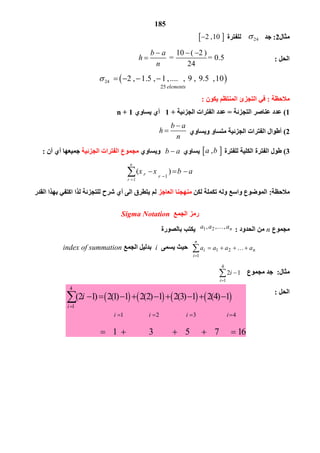 185
       
4
1
1 2 3 4
(2 1) 2(1) 1 2(2) 1 2(3) 1 2(4) 1
1 3
i
i i i i
i

      
         

 

5 7 16  
‫ﻣﺜﺎل‬2:‫ﺟﺪ‬24    ‫ﻟﻠﻔﺘﺮة‬ 2 , 10 
‫اﻟﺤﻞ‬:
    10 ( 2 )
         =   = 0.5
24
b a
h
n
  

 24 
25 
      2 ,  1.5 ,  1 , ....   ,  9 ,  9.5  , 10
elements
    
‫ﻣﻼﺣﻈﺔ‬:‫ﯾﻜﻮن‬ ‫اﻟﻤﻨﺘﻈﻢ‬ ‫اﻟﺘﺠﺰئ‬ ‫ﻓﻲ‬:
1(‫اﻟﺘﺠﺰﺋﺔ‬ ‫ﻋﻨﺎﺻﺮ‬ ‫ﻋﺪد‬=‫اﻟﺠﺰﺋﯿﺔ‬ ‫اﻟﻔﺘﺮات‬ ‫ﻋﺪد‬+1‫ﯾﺴﺎوي‬ ‫أي‬n + 1
2(‫وﯾﺴﺎوي‬ ‫ﻣﺘﺴﺎو‬ ‫اﻟﺠﺰﺋﯿﺔ‬ ‫اﻟﻔﺘﺮات‬ ‫أﻃﻮال‬
   
 
b a
h
n


3(‫ﻟﻠﻔﺘﺮة‬ ‫اﻟﻜﻠﯿﺔ‬ ‫اﻟﻔﺘﺮة‬ ‫ﻃﻮل‬  ,   a b‫ﯾﺴﺎوي‬   b a‫وﯾﺴﺎوي‬‫اﻟﺠﺰﺋﯿﺔ‬ ‫اﻟﻔﺘﺮات‬ ‫ﻣﺠﻤﻮع‬‫أن‬ ‫أي‬ ‫ﺟﻤﯿﻌﮭﺎ‬:
‫ﻣﻼﺣﻈﺔ‬:‫ﻟﻜﻦ‬ ‫ﺗﻜﻤﻠﺔ‬ ‫وﻟﮫ‬ ‫واﺳﻊ‬ ‫اﻟﻤﻮﺿﻮع‬‫اﻟﻌﺎﺟﺰ‬ ‫ﻣﻨﮭﺠﻨﺎ‬‫اﻟﻘﺪر‬ ‫ﺑﮭﺬا‬ ‫اﻛﺘﻔﻲ‬ ‫ﻟﺬا‬ ‫ﻟﻠﺘﺠﺰﺋﺔ‬ ‫ﺷﺮح‬ ‫أي‬ ‫اﻟﻰ‬ ‫ﯾﺘﻄﺮق‬ ‫ﻟﻢ‬
‫اﻟﺠﻤﻊ‬ ‫رﻣﺰ‬Sigma Notation
‫ﻣﺠﻤﻮع‬n‫اﻟﺤﺪود‬ ‫ﻣﻦ‬:naaa ,,, 21 
‫ﺑﺎﻟﺼﻮرة‬ ‫ﯾﻜﺘﺐ‬



n
i
ni aaaa
1
21 ‫ﯾﺴﻤﻰ‬ ‫ﺣﯿﺚ‬i‫اﻟﺠﻤﻊ‬ ‫ﺑﺪﻟﯿﻞ‬index of summation
‫ﻣﺜﺎل‬:‫ﺟﺪ‬‫ﻣﺠﻤﻮع‬


4
1
12
i
i
‫اﻟﺤﻞ‬:
   1
   1
( )       
n
r
r r
x x b a


  
 