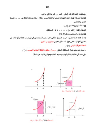 187
‫اﻟ‬ ‫وﻻﺳﺘﺨﺪام‬‫واﻟﯿﺴﺮى‬ ‫اﻟﯿﻤﻨﻰ‬ ‫اﻟﻄﺮﻓﯿﺔ‬ ‫ﻨﻘﻂ‬‫واﻟﺤﺮﺟﺔ‬‫ﯾﻠﻲ‬ ‫ﻣﺎ‬ ‫ﻧﺘﺒﻊ‬.
1(‫ھﻲ‬ ‫اﻟﻨﻘﻂ‬ ‫ھﺬه‬ ‫ﻣﻦ‬ ‫واﺣﺪة‬ ‫وﻟﺘﻜﻦ‬ ‫اﻟﺤﺮﺟﺔ‬ ‫واﻟﻨﻘﻂ‬ ‫اﻟﻤﺤﻠﯿﺔ‬ ‫اﻟﻨﮭﺎﯾﺎت‬ ‫ﻟﻨﺠﺪ‬ ‫اﻷوﻟﻰ‬ ‫اﻟﻤﺸﺘﻘﺔ‬ ‫ﻧﺠﺪ‬x c‫وﻟﻨﺒﺤﺚ‬
‫واﻟﺘﻨﺎﻗﺺ‬ ‫اﻟﺘﺰاﯾﺪ‬.
2(‫ھﻮ‬ ‫واﺣﺪ‬ ‫ﺗﺠﺰئ‬ ‫ﻟﻨﺄﺧﺬ‬ ,a b
3(‫اﻟﻔﺘﺮة‬ ‫ﻃﻮل‬)‫اﻟﺘ‬‫ﺠﺰئ‬= (b a=‫اﻟﻤﺴﺘﻄﯿﻞ‬ ‫ﻋﺮض‬.
4(‫اﻻرﺗﻔﺎع‬ ‫وﯾﻤﺜﻞ‬ ‫اﻟﻤﺴﺘﻄﯿﻞ‬ ‫ﻃﻮل‬ ‫ﻧﺠﺪ‬
(A‫اﻟﺪاﻟ‬ ‫ﻛﺎﻧﺖ‬ ‫إذا‬‫ﺔ‬‫ﻣﻦ‬ ‫ﻛﻞ‬ ‫ﻣﻦ‬ ‫اﻟﺴﯿﻨﺎت‬ ‫ﻣﺤﻮر‬ ‫ﻋﻠﻰ‬ ‫ﻟﻸﻋﻠﻰ‬ ‫ﻋﻤﻮدﯾﻦ‬ ‫ارﺳﻢ‬ ‫ﻣﺘﺰاﯾﺪة‬a ,b‫ﻓﻲ‬ ‫اﻟﺪاﻟﺔ‬ ‫ﺑﯿﺎن‬ ‫ﯾﻘﻄﻌﺎ‬
‫اﻟﻌﻠﻮي‬ ‫اﻟﻤﺴﺘﻄﯿﻞ‬ ‫ﻃﻮل‬ ‫ﺗﻌﻄﻲ‬ ‫أﻃﻮﻟﮭﻤﺎ‬ ‫ﻧﻘﻄﺘﯿﻦ‬upper‫وﺳﺘﻜﻮن‬
‫اﻟﻄﺮﻓﯿ‬ ‫اﻟﻨﻘﻄﺔ‬‫اﻟﯿﻤﻨﻰ‬ ‫ﺔ‬ f b
‫اﻟﺴﻔﻠﻲ‬ ‫اﻟﻤﺴﺘﻄﯿﻞ‬ ‫ﻃﻮل‬ ‫ﯾﻌﻄﻲ‬ ‫وأﺻﻐﺮھﻤﺎ‬Lower‫اﻟﯿﺴﺮى‬ ‫اﻟﻄﺮﻓﯿﺔ‬ ‫اﻟﻨﻘﻄﺔ‬ ‫وﺳﺘﻜﻮن‬ f a
‫اﻟﺨﻄﺄ‬ ‫ﻋﻦ‬ ‫ﻛﺘﺎﺑﻨﺎ‬ ‫وﻣﺆﻟﻔﻲ‬ ‫اﻟﻄﺎﻟﺐ‬ ‫ﺳﯿﺒﻌﺪ‬ ‫وارﺳﻢ‬ ‫اﻟﺘﺎﻟﯿﺔ‬ ‫اﻷﺷﻜﺎل‬ ‫ﻓﻲ‬ ‫ﺟﯿﺪا‬ ‫دﻗﻖ‬.
a b a b
A M
a b
( )f a m
( )f b M
a b
Lower
Upper
A m
 ‫اﻟﺮﺳﻤﺎن‬
‫ﻣﻌﺎ‬
mA  = L( , ) ( )( )f f a b a   
A = U( , ) ( ) ( )M f bf b a   
 
