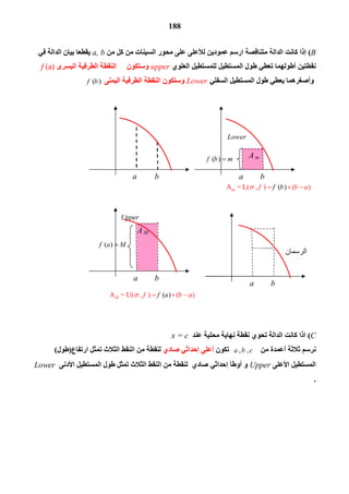 188
B(‫اﻟﺪاﻟ‬ ‫ﻛﺎﻧﺖ‬ ‫إذا‬‫ﺔ‬‫ﻣﻦ‬ ‫ﻛﻞ‬ ‫ﻣﻦ‬ ‫اﻟﺴﯿﻨﺎت‬ ‫ﻣﺤﻮر‬ ‫ﻋﻠﻰ‬ ‫ﻟﻸﻋﻠﻰ‬ ‫ﻋﻤﻮدﯾﻦ‬ ‫ارﺳﻢ‬ ‫ﻣﺘﻨﺎﻗﺼﺔ‬a, b‫ﻓﻲ‬ ‫اﻟﺪاﻟﺔ‬ ‫ﺑﯿﺎن‬ ‫ﯾﻘﻄﻌﺎ‬
‫اﻟﻌﻠﻮي‬ ‫ﻟﻠﻤﺴﺘﻄﯿﻞ‬ ‫اﻟﻤﺴﺘﻄﯿﻞ‬ ‫ﻃﻮل‬ ‫ﺗﻌﻄﻲ‬ ‫أﻃﻮﻟﮭﻤﺎ‬ ‫ﻧﻘﻄﺘﯿﻦ‬upper‫وﺳﺘﻜﻮن‬ ‫اﻟﯿﺴﺮى‬ ‫اﻟﻄﺮﻓﯿﺔ‬ ‫اﻟﻨﻘﻄﺔ‬f (a)
‫اﻟﺴﻔﻠﻲ‬ ‫اﻟﻤﺴﺘﻄﯿﻞ‬ ‫ﻃﻮل‬ ‫ﯾﻌﻄﻲ‬ ‫وأﺻﻐﺮھﻤﺎ‬Lower‫اﻟﯿﻤﻨﻰ‬ ‫اﻟﻄﺮﻓﯿﺔ‬ ‫اﻟﻨﻘﻄﺔ‬ ‫وﺳﺘﻜﻮن‬( )f b
C(‫ﻋﻨﺪ‬ ‫ﻣﺤﻠﯿﺔ‬ ‫ﻧﮭﺎﯾﺔ‬ ‫ﻧﻘﻄﺔ‬ ‫ﺗﺤﻮي‬ ‫اﻟﺪاﻟﺔ‬ ‫ﻛﺎﻧﺖ‬ ‫اذا‬x = c
‫ﻣﻦ‬ ‫أﻋﻤﺪة‬ ‫ﺛﻼﺛﺔ‬ ‫ﻧﺮﺳﻢ‬ ,   , a b c‫ﺗﻜﻮن‬‫ﺻﺎدي‬ ‫إﺣﺪاﺛﻲ‬ ‫أﻋﻠﻰ‬‫ارﺗﻔﺎع‬ ‫ﺗﻤﺜﻞ‬ ‫اﻟﺜﻼث‬ ‫اﻟﻨﻘﻂ‬ ‫ﻣﻦ‬ ‫ﻟﻨﻘﻄﺔ‬)‫ﻃﻮل‬(
‫اﻷﻋﻠﻰ‬ ‫اﻟﻤﺴﺘﻄﯿﻞ‬Upper‫ﺻﺎدي‬ ‫إﺣﺪاﺛﻲ‬ ‫أوﻃﺄ‬ ‫و‬‫اﻷدﻧﻰ‬ ‫اﻟﻤﺴﺘﻄﯿﻞ‬ ‫ﻃﻮل‬ ‫ﺗﻤﺜﻞ‬ ‫اﻟﺜﻼث‬ ‫اﻟﻨﻘﻂ‬ ‫ﻣﻦ‬ ‫ﻟﻨﻘﻄﺔ‬Lower
.
a b a b
A M
a b
( )f b m
( )f a M
a b
Lower
Upper
A m
 ‫اﻟﺮﺳﻤﺎن‬
‫ﻣﻌﺎ‬
mA  = L(  ,  ) ( ) ( )f b af b   
A = U(  ,  ) ( ) ( )M bff a a   
 