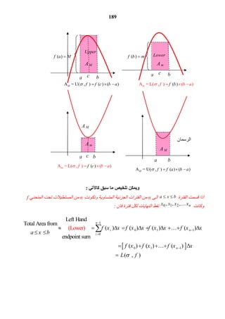 189
‫ﻛﺎﻵﺗﻲ‬ ‫ﺳﺒﻖ‬ ‫ﻣﺎ‬ ‫ﺗﻠﺨﯿﺺ‬ ‫وﯾﻤﻜﻦ‬:
 ‫اذا ﻗﺴﻤﺖ اﻟﻔﺘﺮة‬bxa  ‫ اﻟﻰ‬n ‫ ﻣﻦ اﻟﻔﺘﺮات اﻟﺠﺰﺋﯿﺔ اﻟﻤﺘﺴﺎوﯾﺔ‬ ‫وﺗﻜﻮﻧﺖ‬n ‫ ﻣﻦ اﻟﻤﺴﺘﻄﯿﻼت ﺗﺤﺖ اﻟﻤﻨﺤﻨﻲ‬f 
 ‫وﻛﺎﻧﺖ‬nxxxx ,,, 210 ‫ ﻧﻘﻂ اﻟﻨﮭﺎﯾﺎت ﻟﻜﻞ ﻓﺘﺮة ﻓﺎن‬: 
 
1
0 1 1
0
0 1 1
Left Hand
Total Area from
( ) ( ) ( ) ( )
endpoint sum
                                                                 
  (Lo
        ( ) ( ) (
r
)
we )
n
i n
i
n
f x x f x x f x x f x x
a x b
f x f x f x x




         
 
      

 

( , )L f 
a b
A M
a b
( )f b m( )f a M
a b
Lower
Upper
A m
 ‫اﻟﺮﺳﻤﺎن‬
‫ﻣﻌﺎ‬
mA  = L(  ,  ) ( ) ( )f b af b   A = U(  ,  ) ( ) ( )M f f c b a   
c a bc
A M
A m
c
mA  = L(  ,  ) ( ) ( )f c af b   
A M
A = U(  ,  ) ( ) ( )M f f a b a   
 