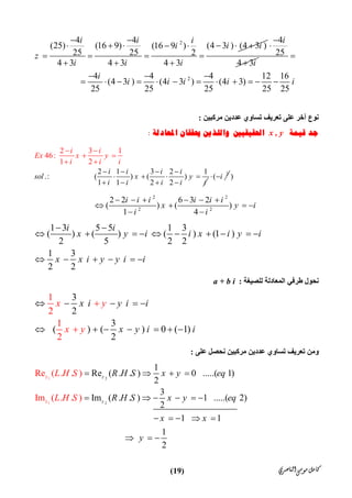‫ﺍﻟﻨﺎﺻﺮﻱ‬‫ﻣﻮﺳﻰ‬‫ﻛﺎﻣﻞ‬)19(
24 4
(25) (16 9) (4 3 ) (4 3 )(16 9 )
25 25 2
4 3 4 3 4 3
i i i
i ii
z
i i i
 
      
   
  
4
25
4 3
i
i



24 4 4 12 16
(4 3 ) (4 3 ) (4 3)
25 25 25 25 25
i
i i i i i

  
           
‫ﻧﻮع‬‫ﻣﺮﻛﺒﯿﻦ‬ ‫ﻋﺪدﯾﻦ‬ ‫ﺗﺴﺎوي‬ ‫ﺗﻌﺮﯾﻒ‬ ‫ﻋﻠﻰ‬ ‫آﺧﺮ‬:
‫ﻗﻴﻤﺔ‬ ‫ﺟﺪ‬x , y‫ﺍﳊﻘﻴﻘﻴﲔ‬‫ﺍﳌﻌﺎﺩﻟﺔ‬ ‫ﳛﻘﻘﺎﻥ‬ ‫ﻭﺍﻟﻠﺬﻳﻦ‬:
2 1 3 2 1
.:                    (
2 3
) ( )
1 1 2 2
1
46:
1 2
i
i i
Ex x
i i i
sol x y
i i i i i
y
i i i
   
   

 
 

 


2
( i  )
2 2
2 2
2 2 6 3 2
( ) ( )
1 4
i i i i i i
x y i
i i
     
   
 
1 3 5 5 1 3
( ) ( ) ( ) (1 )
2 5 2 2
1 3
2 2
i i
x y i i x i y i
x x i y y i i
 
         
     
‫ﻟﻠﺼﯿﻐﺔ‬ ‫اﻟﻤﻌﺎدﻟﺔ‬ ‫ﻃﺮﻓﻲ‬ ‫ﻧﺤﻮل‬:a + b i
3
2
3
( ) ( ) 0
2
1
1
( )
2
1
2
x y
x
x i y i i
x y iy i
    
     


‫ﺗﻌﺮﯾﻒ‬ ‫وﻣﻦ‬‫ﻋﻠﻰ‬ ‫ﻧﺤﺼﻞ‬ ‫ﻣﺮﻛﺒﯿﻦ‬ ‫ﻋﺪدﯾﻦ‬ ‫ﺗﺴﺎوي‬:
2
1 2
1
Re ( . . )
Im ( . .
1
Re ( . . ) 0 .....( 1)
2
3
Im ( . . ) 1 .....( 2)
2
1
1
)
1
2
z
z
z
z
R H S x y eq
R H S x y eq
x x
y
L H S
L H S
   
     
    
  
 