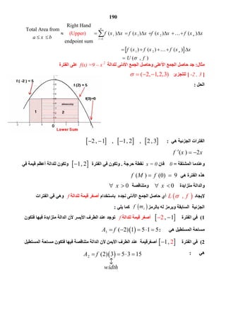 190
 
1 2
1
1 2
Right Hand
Total Area from
( ) ( ) ( ) ( )
endpoint sum
                                                                      
  (Upper)
   ( ) ( ) ( )
n
i n
i
n
f x x f x x f x x f x x
a x b
f x f x f x x

         
 
    

 

( , )U f 
‫ﻣﺜﺎل‬:‫ﻟﻠﺪاﻟﺔ‬ ‫اﻷدﻧﻰ‬ ‫اﻟﺠﻤﻊ‬ ‫وﺣﺎﺻﻞ‬ ‫اﻷﻋﻠﻰ‬ ‫اﻟﺠﻤﻊ‬ ‫ﺣﺎﺻﻞ‬ ‫ﺟﺪ‬f(x) =9 – x 2
‫اﻟﻔﺘﺮة‬ ‫ﻋﻠﻰ‬
]-2 , 3[‫ﻟﻠﺘﺠﺰئ‬( 2, 1,2,3)   
‫اﻟﺤﻞ‬:
‫ھﻲ‬ ‫اﻟﺠﺰﺋﯿﺔ‬ ‫اﻟﻔﺘﺮات‬:     2 , 1 , 2        
( ) 2f x x  
‫اﻟﻤﺸﺘﻘﺔ‬ ‫وﻋﻨﺪﻣﺎ‬=0‫ﻓﺎن‬x = 0‫ﻧﻘﻄﺔ‬‫ﺣﺮﺟﺔ‬.‫اﻟﻔﺘﺮة‬ ‫ﻓﻲ‬ ‫وﺗﻜﻮن‬ 1   ‫ﻓﻲ‬ ‫ﻗﯿﻤﺔ‬ ‫أﻋﻈﻢ‬ ‫ﻟﻠﺪاﻟﺔ‬ ‫وﺗﻜﻮن‬
‫ھﻲ‬ ‫اﻟﻔﺘﺮة‬ ‫ھﺬه‬( ) (0) 9f M f 
‫ﻣﺘﺰاﯾﺪة‬ ‫واﻟﺪاﻟﺔ‬x ‫وﻣﺘﻨﺎﻗﺼﺔ‬x 
‫ﻹﯾﺠﺎد‬ ,L f ‫ﺑﺎﺳﺘﺨﺪام‬ ‫ﻧﺠﺪه‬ ‫اﻷدﻧﻰ‬ ‫اﻟﺠﻤﻊ‬ ‫ﺣﺎﺻﻞ‬ ‫أي‬‫ﻟﻠﺪاﻟﺔ‬ ‫ﻗﯿﻤﺔ‬ ‫أﺻﻐﺮ‬f‫اﻟﻔﺘﺮات‬ ‫ﻓﻲ‬ ‫وھﻲ‬
‫اﻟﺠﺰﺋﯿﺔ‬‫اﻟﺴﺎﺑﻘﺔ‬‫ﺑﺎﻟﺮﻣﺰ‬ ‫ﻟﮫ‬ ‫وﯾﺮﻣﺰ‬‫ﯾﻠﻲ‬ ‫ﻛﻤﺎ‬:
1(‫اﻟﻔﺘﺮة‬ ‫ﻓﻲ‬ 2  ‫ﻟﻠﺪاﻟﺔ‬ ‫ﻗﯿﻤﺔ‬ ‫أﺻﻐﺮ‬f‫ﺗﻮ‬‫ﻓﺘﻜﻮن‬ ‫ﻓﯿﮭﺎ‬ ‫ﻣﺘﺰاﯾﺪة‬ ‫اﻟﺪاﻟﺔ‬ ‫ﻷن‬ ‫اﻷﯾﺴﺮ‬ ‫اﻟﻄﺮف‬ ‫ﻋﻨﺪ‬ ‫ﺟﺪ‬
‫ھﻲ‬ ‫اﻟﻤﺴﺘﻄﯿﻞ‬ ‫ﻣﺴﺎﺣﺔ‬: 1 ( 2) 1 5 1 5A f    
2(‫اﻟﻔﺘﺮة‬ ‫ﻓﻲ‬ 1  ‫أﺻﻐﺮﻗﯿﻤﺔ‬‫اﻟﻤﺴﺘﻄﯿﻞ‬ ‫ﻣﺴﺎﺣﺔ‬ ‫ﻓﺘﻜﻮن‬ ‫ﻓﯿﮭﺎ‬ ‫ﻣﺘﻨﺎﻗﺼﺔ‬ ‫اﻟﺪاﻟﺔ‬ ‫ﻷن‬ ‫اﻷﯾﻤﻦ‬ ‫اﻟﻄﺮف‬ ‫ﻋﻨﺪ‬
‫ھﻲ‬:
 
 if m
 2 (2) 3 5 3 15A f
width
   



 