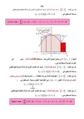 191
3  ( ‫ﻓﻲ اﻟﻔﺘﺮة‬ 2     ‫أﺻﻐﺮ ﻗﯿﻤﺔ ﻟﻠﺪاﻟﺔ‬f ‫   ﺗﻮﺟﺪ‬‫ﻋﻨﺪ اﻟﻄﺮف اﻷﯾﻤﻦ ﻷن اﻟﺪاﻟﺔ ﻣﺘﻨﺎﻗﺼﺔ ﻓﯿﮭﺎ ﻓﺘﻜﻮن‬
‫ھﻲ‬ ‫اﻟﻤﺴﺘﻄﯿﻞ‬ ‫ﻣﺴﺎﺣﺔ‬: 3 ( ) 1 03 1 0A f   
‫ﻹﯾﺠﺎد‬ ,U f ‫ﺑﺎﺳﺘﺨﺪام‬ ‫ﻧﺠﺪه‬ ‫اﻷﻋﻠﻰ‬ ‫اﻟﺠﻤﻊ‬ ‫ﺣﺎﺻﻞ‬ ‫أي‬‫أ‬‫ﻋﻈﻢ‬‫ﻟﻠﺪ‬ ‫ﻗﯿﻤﺔ‬‫اﻟﺔ‬f‫وھﻲ‬‫ﻓﻲ‬
‫ﯾﻠﻲ‬ ‫ﻛﻤﺎ‬ ‫اﻟﺴﺎﺑﻘﺔ‬ ‫اﻟﺠﺰﺋﯿﺔ‬ ‫اﻟﻔﺘﺮات‬:
1(‫اﻟﻔﺘﺮة‬ ‫ﻓﻲ‬ 2    ‫ﻟﻠﺪاﻟﺔ‬ ‫ﻗﯿﻤﺔ‬ ‫أﺻﻐﺮ‬f‫ﻓﺘﻜﻮن‬ ‫ﻓﯿﮭﺎ‬ ‫ﻣﺘﺰاﯾﺪة‬ ‫اﻟﺪاﻟﺔ‬ ‫ﻷن‬ ‫اﻷﯾﻤﻦ‬ ‫اﻟﻄﺮف‬ ‫ﻋﻨﺪ‬ ‫ﺗﻮﺟﺪ‬
‫ھﻲ‬ ‫اﻟﻤﺴﺘﻄﯿﻞ‬ ‫ﻣﺴﺎﺣﺔ‬: 1 ( 1) 1 8 1 8A f    
2(‫اﻟﻔﺘﺮة‬ ‫ﻓﻲ‬ 1  ‫اﻟﻨﻘﻄﺔ‬ ‫ﻋﻨﺪ‬ ‫ھﻲ‬ ‫ﻟﻠﺪاﻟﺔ‬ ‫ﻗﯿﻤﺔ‬ ‫أﻋﻈﻢ‬x = 0‫وﻟﻘﺪ‬ ‫اﻟﺤﺮﺟﺔ‬‫ﺑﻤﺆﻟﻔﻲ‬ ‫ﯾﺴﻤﻰ‬ ‫ﻣﺎ‬ ‫ﻓﺸﻞ‬
‫ذﻟﻚ‬ ‫إﯾﻀﺎح‬ ‫ﻓﻲ‬ ‫اﻟﻜﺘﺎب‬‫ﻓﺘﻜﻮن‬f (0) = 9‫ھﻲ‬ ‫اﻟﻤﺴﺘﻄﯿﻞ‬ ‫ﻣﺴﺎﺣﺔ‬ ‫ﻓﺘﻜﻮن‬ ‫ﻗﯿﻤﺔ‬ ‫أﻋﻈﻢ‬ ‫ھﻲ‬:
3(‫اﻟﻔﺘﺮة‬ ‫ﻓﻲ‬ 2 ‫ﻟﻠﺪاﻟﺔ‬ ‫ﻗﯿﻤﺔ‬ ‫أﺻﻐﺮ‬f‫ﻋﻨﺪ‬ ‫ﺗﻮﺟﺪ‬‫ﻓﺘﻜﻮن‬ ‫ﻓﯿﮭﺎ‬ ‫ﻣﺘﻨﺎﻗﺼﺔ‬ ‫اﻟﺪاﻟﺔ‬ ‫ﻷن‬ ‫اﻷﯾﺴﺮ‬ ‫اﻟﻄﺮف‬
‫ھﻲ‬ ‫اﻟﻤﺴﺘﻄﯿﻞ‬ ‫ﻣﺴﺎﺣﺔ‬: 3 (2) 1 5 1 5A f   
    1 2 3
1
, 8 27 5 40Upper sum
n
i
i
f M x U f A A A

             
 if M
 2 (0) 3 9 3 27A f
width
   



    1 2 3
1
, 5 15 0 20Lower sum
n
i
i
f m x L f A A A

            
 