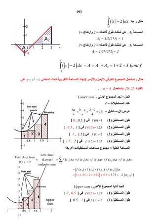 193
‫ﻣﺜﺎل‬:‫ﺟﺪ‬ 
3
1
2x dx

 
‫اﻟﻤﺴﺎﺣﺔ‬A1‫ﻗﺎﻋﺪﺗﮫ‬ ‫ﻃﻮل‬ ‫ﻟﻤﺜﻠﺚ‬ ‫ھﻲ‬=2‫وارﺗﻔﺎع‬=1
A1 = 1/2(2*1) = 1
‫اﻟﻤﺴﺎﺣﺔ‬A2‫ﻗﺎﻋﺪﺗﮫ‬ ‫ﻃﻮل‬ ‫ﻟﻤﺜﻠﺚ‬ ‫ھﻲ‬=2‫وارﺗﻔﺎع‬=2
A2= 1/2*(2*2)= 2
 
3
2
1 2
1
2 1 2 3 ( )x dx A A A unit


         
‫ﻣﺜﺎل‬:‫اﻟﻤﺴﺎﺣﺔ‬ ‫ﻹﯾﺠﺎد‬ ‫واﻷﯾﺴﺮ‬ ‫اﻷﯾﻤﻦ‬ ‫اﻟﻄﺮﻓﻲ‬ ‫اﻟﻤﺠﻤﻮع‬ ‫اﺳﺘﻌﻤﻞ‬‫اﻟﺘﻘﺮﯾﺒﯿﺔ‬‫اﻟﻤﻨﺤﻨﻲ‬ ‫ﺗﺤﺖ‬12
 xy‫ﻋﻠﻰ‬
‫اﻟﻔﺘﺮة‬[0, 2]‫ﺑﺎﺳﺘﻌﻤﺎل‬n = 4.
‫اﻟﺤﻞ‬:‫اﻻدﻧﻰ‬ ‫اﻟﻤﺠﻤﻮع‬ ‫ﻧﺠﺪ‬.Lower sum
‫اﻟﻤﺴﺘﻄﯿﻼت‬ ‫ﻋﺪد‬=4
‫ﻣﺴﺘﻄﯿﻞ‬ ‫ﻛﻞ‬ ‫ﻋﺮض‬=
2 0
0.5
4
x b a
n n
  
  
‫اﻟﻤﺴﺘﻄﯿﻞ‬ ‫ﻃﻮل‬)1(( 10)f ‫ﻓﻲ‬]0 , 0.5[
‫اﻟﻤﺴﺘﻄﯿﻞ‬ ‫ﻃﻮل‬)2(( ) 5.5 20 1.f ‫ﻓﻲ‬]10.5 ,[
‫اﻟﻤﺴﺘﻄﯿﻞ‬ ‫ﻃﻮل‬)3(( 21)f ‫ﻓﻲ‬]1.51 ,[
‫اﻟﻤﺴﺘﻄﯿﻞ‬ ‫ﻃﻮل‬)4((1.5) 3.25f ‫ﻓﻲ‬]21.5 ,[
‫اﻟﻜﻠﯿﺔ‬ ‫اﻟﻤﺴﺎﺣﺔ‬=‫اﻻرﺑﻌﺔ‬ ‫اﻟﻤﺴﺘﻄﯿﻼت‬ ‫ﻣﺴﺎﺣﺎت‬ ‫ﻣﺠﻤﻮع‬
‫اﻷ‬ ‫اﻟﻤﺠﻤﻮع‬ ‫ﺛﺎﻧﯿﺎ‬ ‫ﻟﻨﺠﺪ‬‫ﻋﻠﻰ‬:Upper sum
‫اﻟﻤﺴﺘﻄﯿﻞ‬ ‫ﻃﻮل‬)1(( ) 5.5 20 1.f ‫ﻓﻲ‬]0 , 0.5[
‫اﻟﻤﺴﺘﻄﯿﻞ‬ ‫ﻃﻮل‬)2(( ) 21f   ‫ﻓﻲ‬]10.5 ,[
 
3
0
0 1 2 3
0 1 2 3
Left Hand
Total Area from
( ) ( ) ( ) ( ) ( )  (Lower)
0 2
endpoint sum
                                                                         ( ) ( ) ( ) ( )
i
if x x f x x f x x f x x f x x
x
f x f x f x f x x

          
 
    


   41 1.25 3.75 ,2 0.5 L f           
 